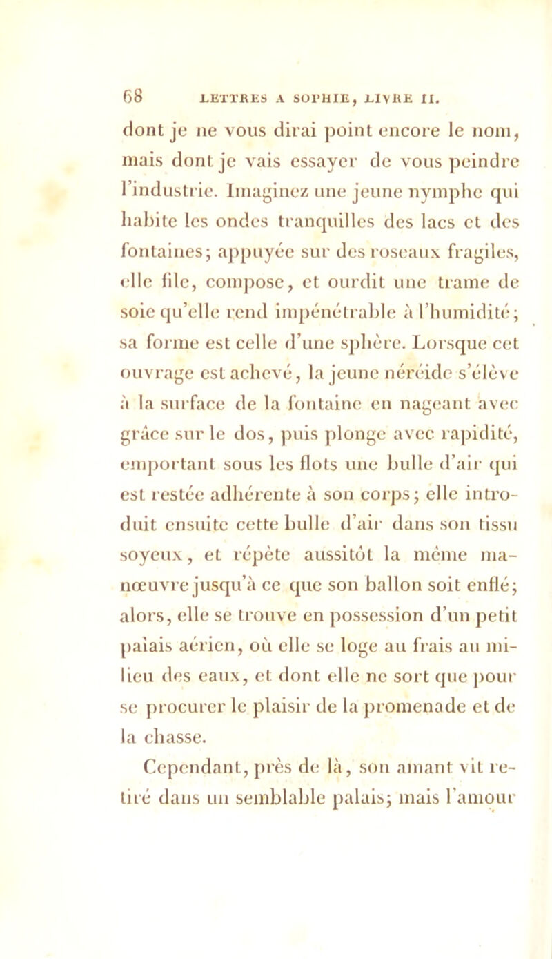 dont je ne vous dirai point encore le nom, mais donL je vais essayer de vous peindre l’industrie. Imaginez une jeune nymphe qui habite les ondes tranquilles des lacs et des fontaines; appuyée sur des roseaux fragiles, elle file, compose, et ourdit une trame de soie qu’elle rend impénétrable à l’humidité; sa forme est celle d’une sphère. Lorsque cet ouvrage est achevé, la jeune néréide s’élève à la surface de la fontaine en nageant avec grâce sur le dos, puis plonge avec rapidité, emportant sous les flots une bulle d’air qui est restée adhérente à son corps; elle intro- duit ensuite cette bulle d’air dans son tissu soyeux, et répète aussitôt la même ma- nœuvre jusqu’à ce que son ballon soit enflé; alors, elle se trouve en possession d’un petit palais aérien, où elle se loge au frais au mi- lieu des eaux, et dont elle ne sort que pour se procurer le plaisir de la promenade et de la chasse. Cependant, près de là, son amant vit re- tiré dans un semblable palais; mais l’amour