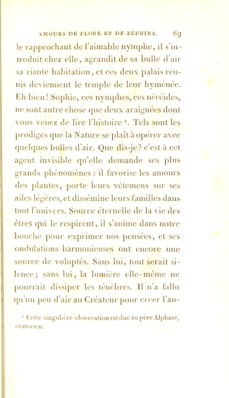 le rapprochant de l’aimable nymphe, il s’in- troduit chez elle, agrandit de sa bulle d’air sa riante habitation, et ces deux palais réu- nis deviennent le temple de leur hyménée. Eh bien ! Sophie, ces nymphes, ces néréides, ne sont autre chose que deux araignées dont vous venez de lire l’histoire Tels sont les prodiges que la Nature se plaît à opérer avec quelques bulles d’air. Que dis-je? c’est à cet agent invisible qu’elle demande ses plus grands phénomènes : il favorise les amours des plantes, porte leurs vétemens sur ses ailes légères, et dissémine leurs familles dans tout l'univers. Source éternelle de la vie des êtres qui le respirent, il s’anime dans notre bouche pour exprimer nos pensées, et scs ondulations harmonieuses ont encore une source de voluptés. Sans lui, tout serait si- lence; sans lui, la lumière cllc-mcme ne pourrait dissiper les ténèbres. 11 n’a fallu qu’un peu d’air au Créateur pour créer l’au- ' Cette singulière observation est duc au père Alpliant, oratoricu.