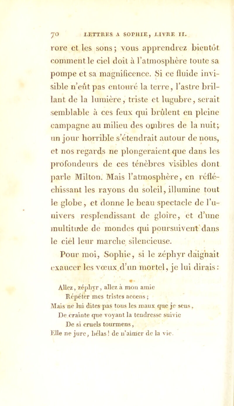 rore et les sons; vous apprendrez bientôt, comment le ciel doit à l’atmosphère toute sa pompe et sa magnificence. Si ce fluide invi- sible n’eût pas entouré la terre, l’astre bril- lant de la lumière, triste et lugubi’e, serait semblable à ces feux qui brûlent en pleine campagne au milieu des ombres de la nuit; un jour horrible s’étendrait autour de nous, et nos regards ne plongeraient que dans les profondeurs de ces ténèbres visibles dont parle Milton. Mais l’atmosphère, en réflé- chissant les rayons du soleil, illumine tout le globe, et donne le beau spectacle de l’u- nivers resplendissant de gloire, et d’une multitude de mondes qui poursuivent dans le ciel leur marche silencieuse. Pour moi, Sophie, si le zéphyr daignait exaucer les vœux d’un mortel, je lui dirais: • • Allez, zéphyr, allez à mou amie Répéter mes tristes accens; Mais ne lui dites pas tous les maux que je sens. De crainte que voyaut la tendresse suivie De si eruels tourmens, Elle ne jure, hélas ! de n'aimer de la vie