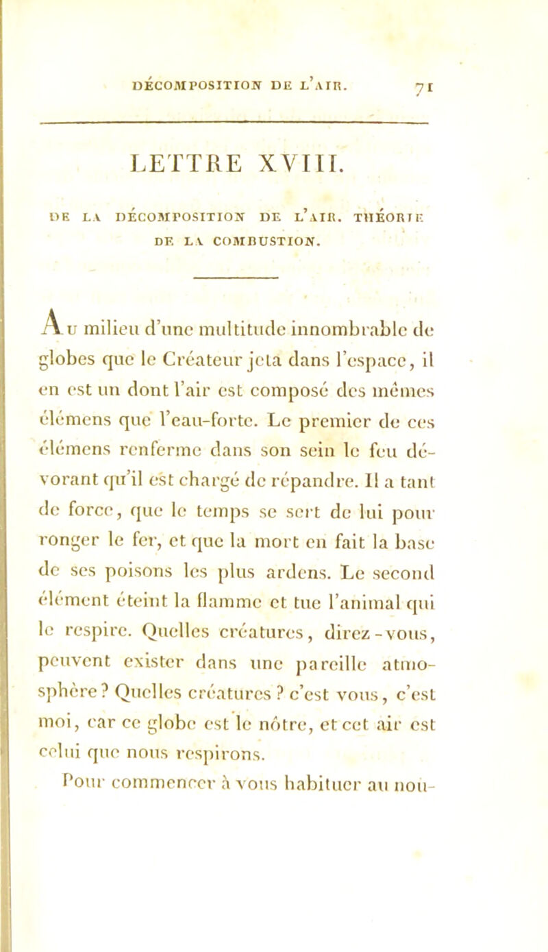 ?I LETTRE XVIIf. DE LA DÉCOMPOSITION DE l’aIR. THÉORIE DE LA COMHUSTION. Au milieu d’une multitude innombrable de globes que le Créateur jeta dans l’espace, il en est un dont l’air est composé des mêmes élémens que l’eau-forte. Le premier de ces élémens renferme dans son sein le feu dé- vorant qu’il est chargé de répandre. Il a tant de force, que le temps se sert de lui pour ronger le fer, et que la mort en fait la base de ses poisons les plus ardens. Le second élément éteint la flamme et tue l’animal qui le respire. Quelles créatures, direz-vous, peuvent exister dans une pareille atmo- sphère? Quelles créatures ? c’est vous, c’est moi, car ce globe est le nôtre, et cet air est celui que nous respirons. Pour commencer à vous habituer au noir