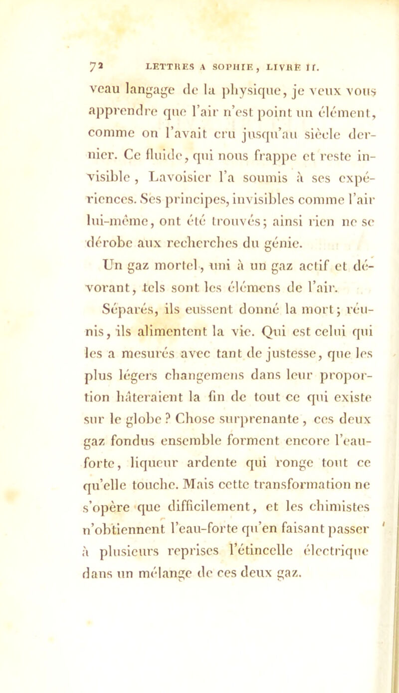 veau langage de la physique, je veux vous apprendre que l’air n’est point un élément, comme on l’avait cru jusqu’au siècle der- nier. Ce fluide, qui nous frappe et reste in- visible , Lavoisier l’a soumis à ses expé- riences. Ses principes, invisibles comme l’air lui-même, ont été trouvés; ainsi rien ne se dérobe aux recherches du génie. Un gaz mortel, uni à un gaz actif et dé- vorant, tels sont les élémens de l’air. Séparés, ils eussent donné la mort; réu- nis, ils alimentent la vie. Qui est celui qui les a mesurés avec tant de justesse, que les plus légers changemens dans leur propor- tion hâteraient la fin de tout ce qui existe sur le globe ? Chose surprenante , ces deux gaz fondus ensemble forment encore l’eau- forte, liqueur ardente qui ronge tout ce qu’elle touche. Mais cette transformation ne s’opère que difficilement, et les chimistes n’obtiennent l’eau-forte qu’en faisant passer ' à plusieurs reprises l’étincelle électrique dans un mélange de ces deux gaz.