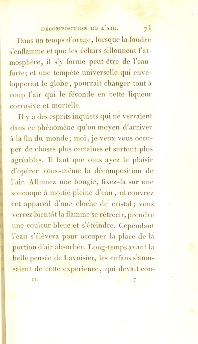 Dans un temps d’orage, lorsque la foudre s’enflamme et que les éclairs sillonnent l’at- mosphère, il s’y forme peut-être de l’eau- forte; et une tempête universelle qui enve- lopperait le globe, pourrait changer tout à coup l’air qui le féconde en cette liqueur corrosive et mortelle. Il y a des esprits inquiets qui ne verraient dans ce phénomène qu’un moyen d’arriver à la fin du monde; moi, je veux vous occu- per de choses plus certaines et surtout plus agréables. Il faut que vous ayez le plaisir d’opérer vous-même la décomposition de l’air. Allumez une bougie, fixez-la sur une soucoupe à moitié pleine d’eau , et couvrez cet appareil d’une cloche de cristal ; vous verrez bientôt la flamme se rétrécir, prendre une couleur bleue et s’éteindre. Cependant l’eau s’élèvera pour occuper la place de la portion d’air absorbée. Long-temps avant la belle pensée de Lavoisier, les enfans s’amu- saient de cette expérience, qui devait con-