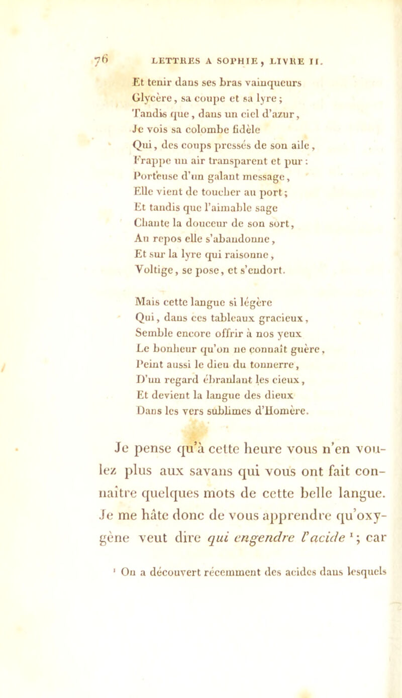 Et tenir dans ses bras vainqueurs Glycère, sa coupe et sa lyre ; Tandis que, dans un ciel d’azur. Je vois sa colombe fidèle Qui, des coups pressés de son aile, Frappe un air transparent et pur : Porteuse d'un galant message, Elle vient de toucher au port ; Et tandis que l’aimable sage Chante la douceur de son sort, An repos elle s’abandonne, Et sur la lyre qui raisonne, Voltige, se pose, et s’endort. Mais cette langue si légère Qui, dans ces tableaux gracieux, Semble encore offrir à nos yeux Le bonheur qu’on ne connaît guère. Peint aussi le dieu du tonnerre, D'un regard ébranlant les cieux. Et devient la langue des dieux Dans les vers sublimes d’Homère. Je pense qu’à cette heure vous n’en vou- lez plus aux savans qui vous ont fait con- naître quelques mots de cette belle langue. Je me hâte donc de vous apprendre qu’oxy- gène veut dire qui engendre l'acide 1 ; car ' Ou a découvert récemment des acides daus lesquels