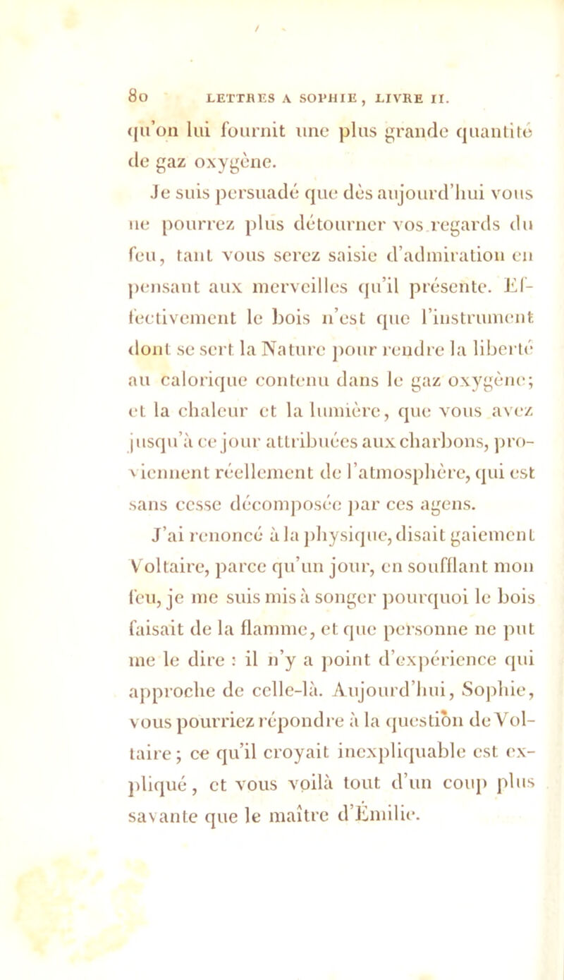 qu’on lui fournit une plus grande quantité de gaz oxygène. Je suis persuadé que dès aujourd’hui vous ne pourrez plus détourner vos.regards du feu, tant vous serez saisie d’admiration en pensant aux merveilles qu’il présente. Ef- fectivement le bois n’est que l’instrument dont se sert, la Nature pour rendre la liberté au calorique contenu dans le gaz oxygène; et la chaleur et la lumière, que vous avez jusqu’à ce jour attribuées aux charbons, pro- viennent réellement de l’atmosphère, qui est sans cesse décomposée par ces agens. J’ai renoncé à la physique, disait gaiement Voltaire, parce qu’un jour, en soufflant mon feu, je me suis mis à songer pourquoi le bois faisait de la flamme, et que personne ne put me le dire : il n’y a point d’expérience qui approche de celle-là. Aujourd’hui, Sophie, vous pourriez répondre à la question de Vol- taire; ce qu’il croyait inexpliquable est ex- pliqué, et vous voilà tout d’un coup plus savante que le maître d’Emilie.