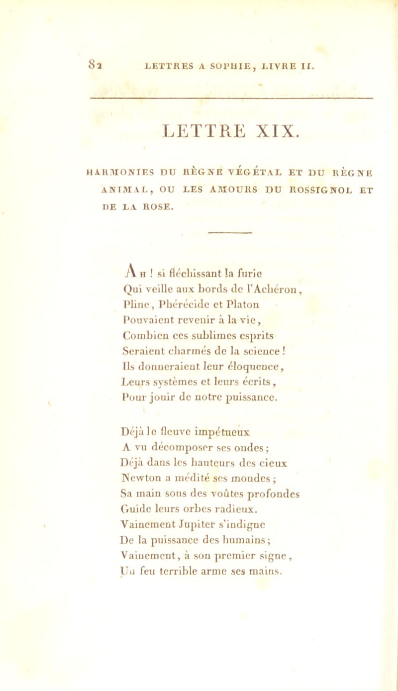 Sa LETTRE XIX. HARMONIES DU RÈGNE VEGETAL ET DU REGNE ANIMAL, OU LES AMOURS DU ROSSIGNOL ET DE LA ROSE. A h ! si fléchissant îa furie Qui veille aux bords de l’Achérou, Pline, Pbérécidc et Platon Pouvaient revenir à la vie, Combien ces sublimes esprits Seraient charmés de la science ! Ils donneraient leur éloquence, Leurs systèmes et leurs écrits, Pour jouir de notre puissance. Déjà le fleuve impétueux A vu décomposer ses ondes ; Déjà dans les hauteurs des deux Newton a médité ses mondes ; Sa main sous des voûtes profondes Guide leurs orbes radieux. Vainement Jupiter s’indigne De la puissance des humains ; Vainement, à son premier signe, Uu feu terrible arme ses mains.