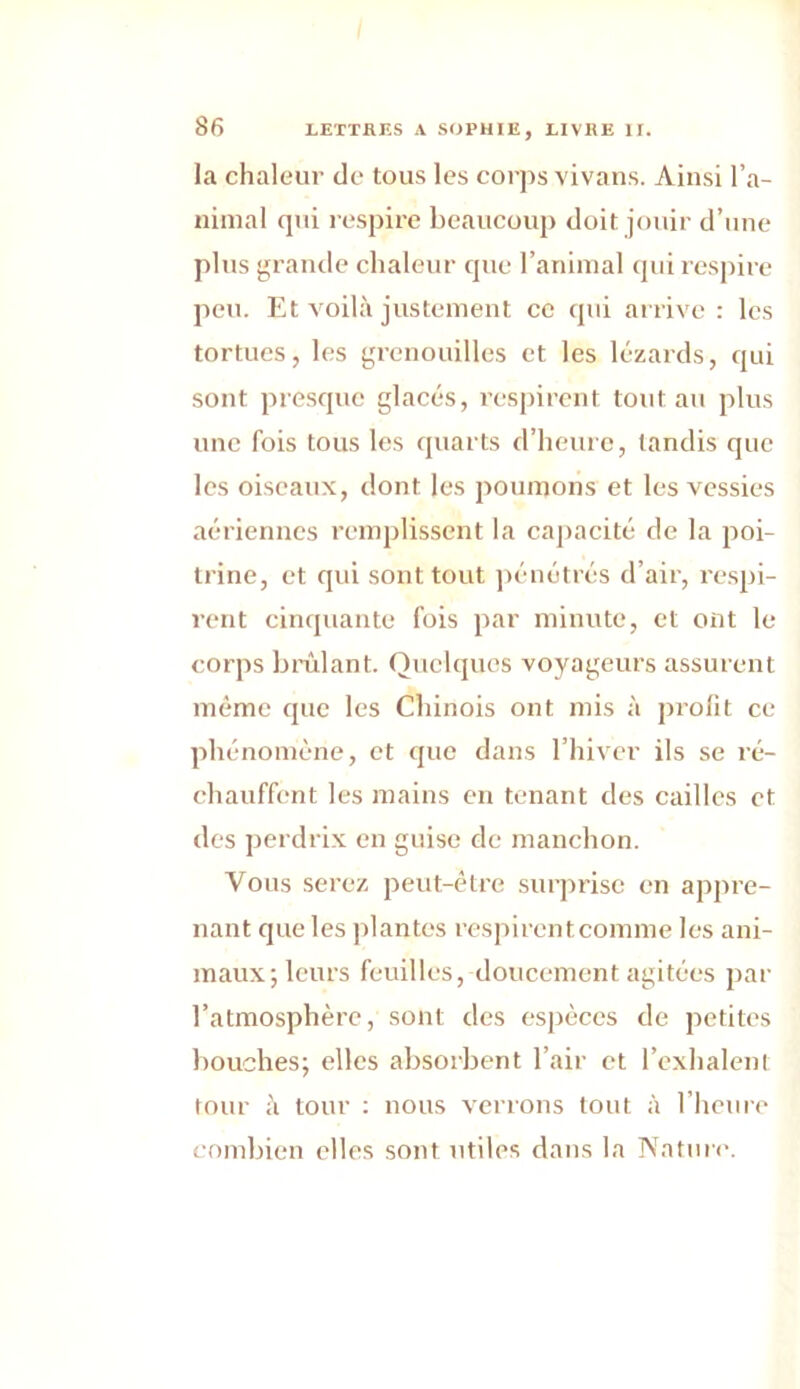 la chaleur de tous les corps vivans. Ainsi ra- nimai qui respire beaucoup doit jouir d’une plus grande chaleur que l’animal qui respire peu. Et voilà justement ce qui arrive : les tortues, les grenouilles et les lézards, qui sont presque glacés, respirent tout au plus une fois tous les quarts d’heure, tandis que les oiseaux, dont les poumons et les vessies aériennes remplissent la capacité de la poi- trine, et qui sont tout pénétrés d’air, respi- rent cinquante fois par minute, et ont le corps brûlant. Quelques voyageurs assurent même que les Chinois ont mis à profit ce phénomène, et que dans l’hiver ils se ré- chauffent les mains en tenant des cailles et des perdrix en guise de manchon. Vous serez peut-être surprise en appre- nant que les plantes respirent comme les ani- maux; leurs feuilles, doucement agitées par l’atmosphère, sont des espèces de petites bouches; elles absorbent l’air et l’exhalent tour à tour : nous verrons tout à l’heure combien elles sont utiles dans la Nature.