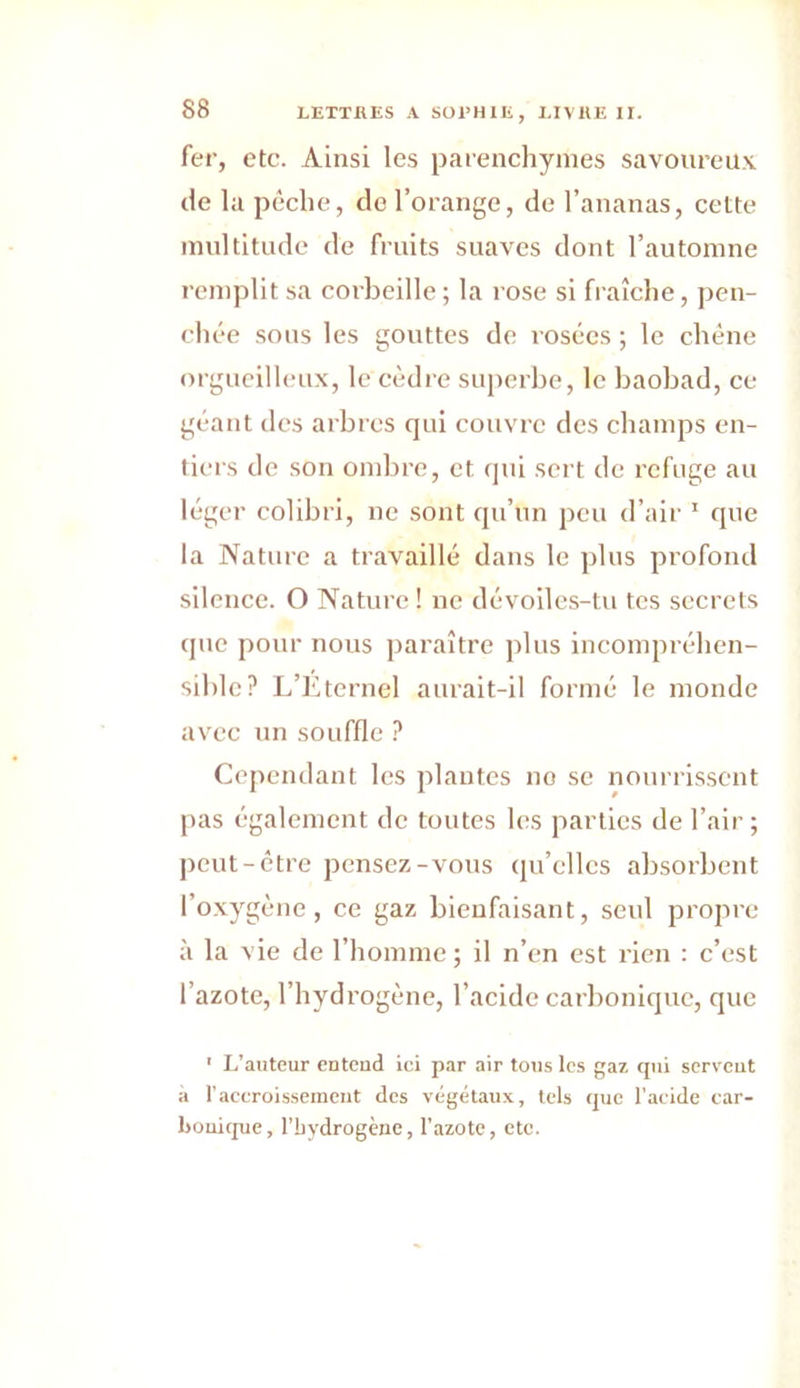 88 fer, etc. Ainsi les parenchymes savoureux de la pêche, de l’orange, de l’ananas, cette multitude de fruits suaves dont l’automne remplit sa corbeille; la rose si fraîche, pen- chée sous les gouttes de rosées ; le chêne orgueilleux, le cèdre superbe, le baobad, ce géant des arbres qui couvre des champs en- tiers de son ombre, et qui sert de refuge au léger colibri, ne sont qu’un peu d’air 1 que la Nature a travaillé dans le plus profond silence. O Nature ! ne dévoiles-tu tes secrets que pour nous paraître plus incompréhen- sible? L’Eternel aurait-il formé le monde avec un souffle ? Cependant les plantes no se nourrissent pas également de toutes les parties de l’air ; peut-être pensez-vous qu’elles absorbent l’oxygène, ce gaz bienfaisant, seul propre à la vie de l’homme ; il n’en est rien : c’est l’azote, l’hydrogène, l’acide carbonique, que ' L’auteur entend ici par air tous les gaz qui servent à l’accroissement des végétaux, tels que l’acide car- bonique, l’bydrogène, l’azote, etc.