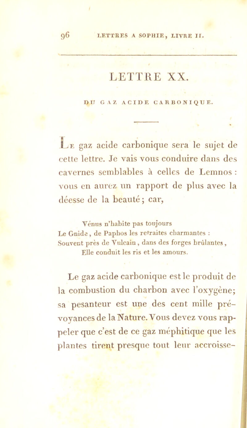 LETTRE XX. DH GAZ ACIDE CARBONIQUE. Lf. gaz acide carbonique sera le sujet de cette lettre. Je vais vous conduire dans des cavernes semblables à celles de Lemnos : vous en aurez un rapport de plus avec la déesse de la beauté; car, Vénus n’babite pas toujours Le Gnide , de Papbos les retraites charmantes : Souvent près de Vulcain, dans des forges brûlantes , Elle conduit les ris et les amours. Le gaz acide carbonique est le produit de la combustion du charbon avec l’oxygène; sa pesanteur est une des cent mille pré- voyances de la Nature. Vous devez vous rap- peler que c’est de ce gaz méphitique que les plantes tirent presque tout leur accroisse-