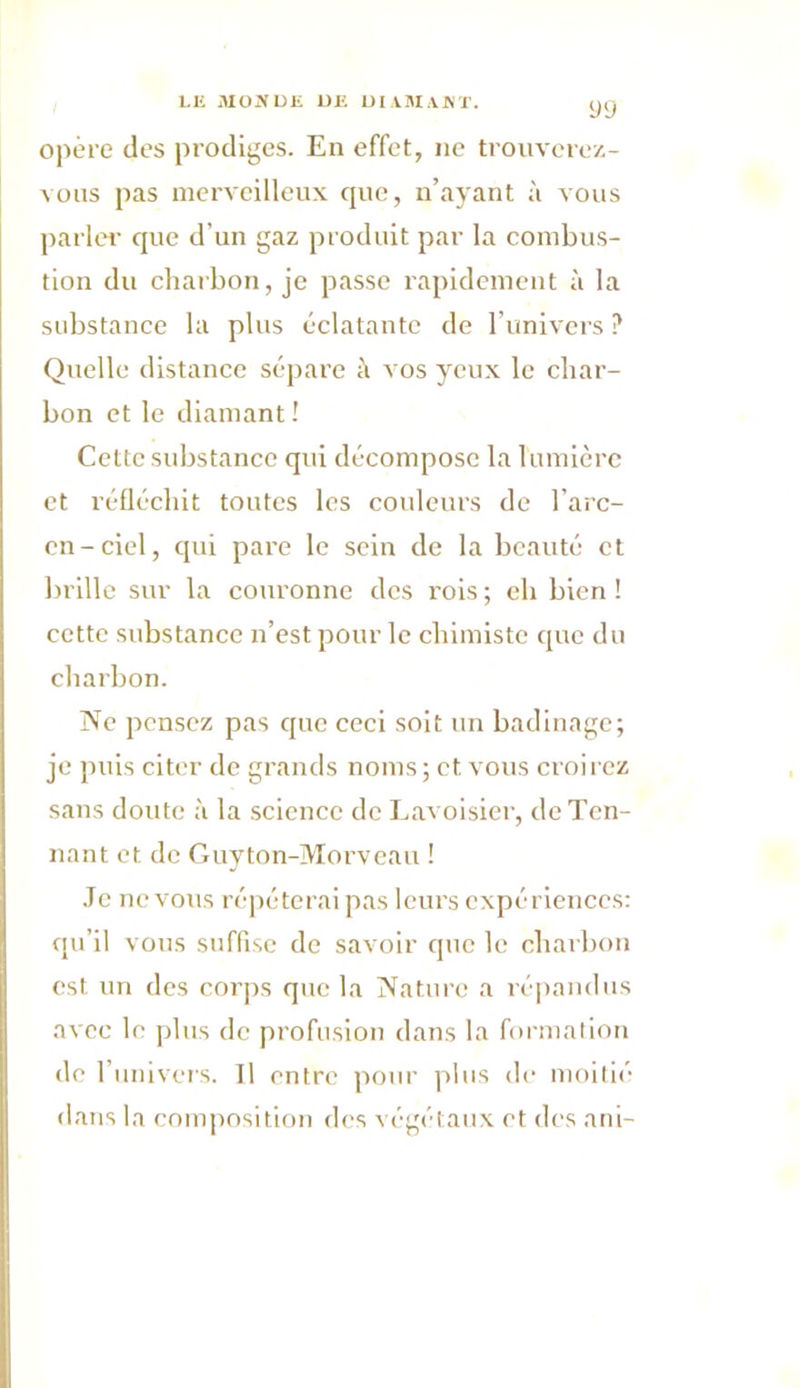 opère des prodiges. En effet, ne trouverez- vous pas merveilleux que, n’ayant à vous parler que d’un gaz produit par la combus- tion du charbon, je passe rapidement à la substance la plus éclatante de l’univers ? Quelle distance sépare à vos yeux le char- bon et le diamant ! Cette substance qui décompose la lumière et réfléchit toutes les couleurs de l’arc- en-ciel, qui pare le sein de la beauté et brille sur la couronne des rois; eh bien! cette substance n’est pour le chimiste que du charbon. Ne pensez pas que ceci soit un badinage; je puis citer de grands noms ; et. vous croirez sans doute à la science de Lavoisier, de Ten- nant et de Guyton-Morveau ! Je ne vous répéterai pas leurs expériences: qu’il vous suffise de savoir que le charbon est un des corps que la Nature a répandus avec le plus de profusion dans la formation de l’univers. Il entre pour plus de moitié dans la composition des végétaux et des uni-