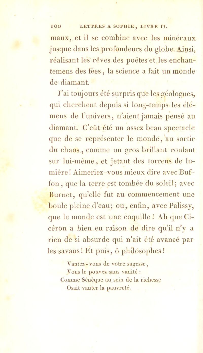 maux, et il se combine avec les minéraux jusque dans les profondeurs du globe. Ainsi, réalisant les rêves des poètes et les enchan- temens des fées, la science a fait un monde de diamant. J’ai toujours été surpris que les géologues, qui cherchent depuis si long-temps les élé- mens de l’univers, n’aient jamais pensé au diamant. C’eût été un assez beau spectacle que de se représenter le monde, au sortir du chaos, comme un gros brillant roulant sur lui-même, et jetant des torrens de lu- mière ! Aimeriez-vous mieux dire avec Buf- fon , que la terre est tombée du soleil; avec Burnet, qu’elle fut au commencement une boule pleine d’eau; ou, enfin, avec Palissy, que le monde est une coquille ! Ah que Ci- céron a bien eu raison de dire qu’il n’y a rien de si absurde qui n’ait été avancé par les savans! Et puis, ô philosophes! Vantez-vous de votre sagesse, Vous le pouvez sans vanité : Comme Sénèque au sein de la richesse Osait vanter la pauvreté.