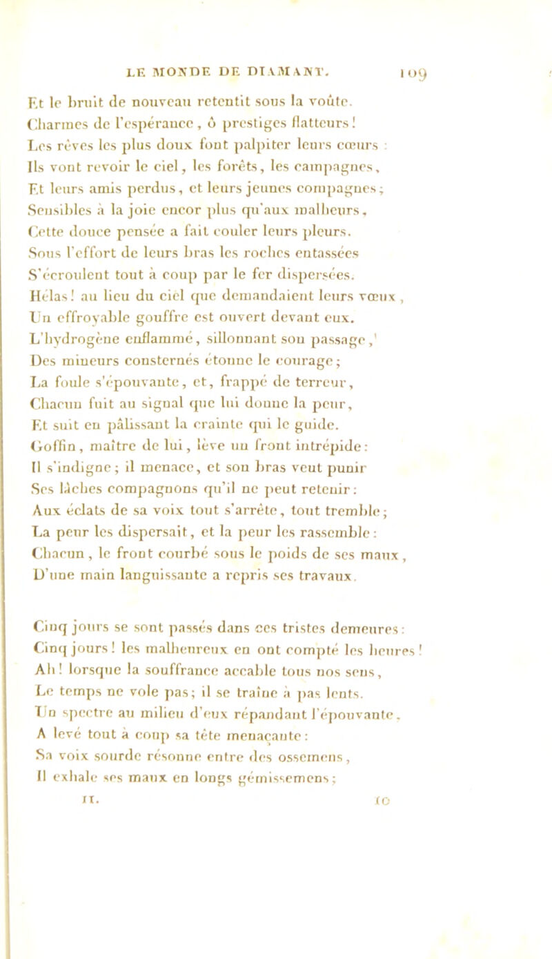 >9 F.t le bruit de nouveau retentit sous la voûte. Charmes de l'espérance , ô prestiges flatteurs ! Les rêves les plus doux font palpiter leurs cœurs : Ils vont revoir le ciel, les forêts, les campagnes, F.t leurs amis perdus, et leurs jeunes compagnes; Sensibles à la joie encor plus qu'aux malheurs. Cette douce pensée a fait couler leurs pleurs. Sous l’effort de leurs bras les roches entassées S’écroulent tout à coup par le fer dispersées. Hélas! au lieu du ciel que demandaient leurs vœux , Un effroyable gouffre est ouvert devant eux. L'hydrogène enflammé, sillonnant sou passage,' Des mineurs consternés étonne le courage; La foule s'épouvante, et, frappé de terreur. Chacun fuit au signal que lui douue la peur, F.t suit en pâbssant la crainte qui le guide. Goffin, maître de lui, lève un front intrépide: Il s'indigne; il menace, et son bras veut punir Ses lâches compagnons qu’il ne peut retenir: Aux éclats de sa voix tout s’arrête, tout tremble ; La penr les dispersait , et la peur les rassemble: Chacun , le froDt courbé sous le poids de ses maux , D’une main languissante a repris ses travaux Cinq jours se sont passés dans ces tristes demeures: Cinq jours ! les malheureux en ont compté les heures ! Ah! lorsque la souffrance accable tous nos sens. Le temps ne vole pas; il se traîne à pas lents. Tin spectre au milieu d’eux répandant l’épouvante. A levé tout à coup sa tête menaçante : Sa voix sourde résonne entre des ossemens, Il exhale ses maux en longs gémissemens; il. lo