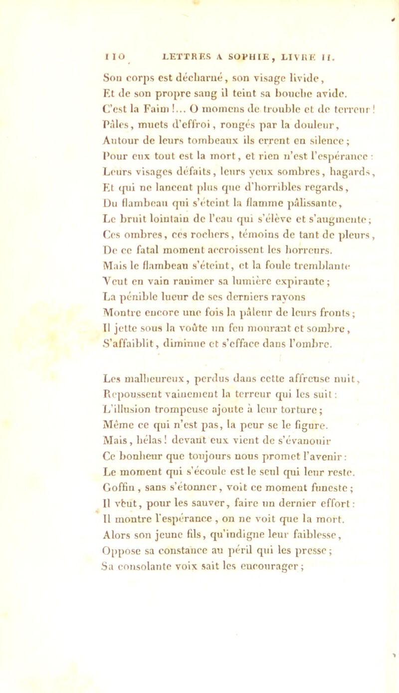 Sou corps est décharné, son visage livide, Et de son propre sang il teint sa bouche avide. C’est la Faim !... O momens de trouble et de terreur Pâles, muets d’effroi, rongés par la douleur. Autour de leurs tombeaux ils errent en silence; Pour eux tout est la mort, et rien n’est l’espérance Leurs visages défaits, leurs yeux sombres, hagards Et «pii ne lancent plus que d'horribles regards, Du flambeau qui s’éteint la flamme pâlissante. Le bruit lointain de l’eau qui s’élève et s’augmente; Ces ombres, ces rochers, témoins de tant de pleurs De ce fatal moment accroissent les horreurs. Mais le flambeau s’éteint, et la foule tremblante Ycut en vain ranimer sa lumière expirante; La pénible lueur de scs derniers rayons Montre encore une fois la pâleur de leurs fronts ; Il jette sous la voûte un feu mourant et sombre. S’affaiblit, diminue et s’efface dans l’ombre. Les malheureux, perdus dans cette affreuse nuit, Picpoussent vainement la terreur qui les suit : L’illusion trompeuse ajoute à leur torture; Même ce qui n’est pas, la peur se le figure. Mais, hélas! devant eux vient de s’évanouir Ce bonheur que toujours nous promet l’avenir: Le moment qui s’écoule est le seul qui leur reste. Goffiu , sans s’étonner, voit ce moment funeste ; 11 vbut, pour les sauver, faire un dernier effort : Il montre l’espérance , on ne voit que la mort. Alors son jeune fils, qu’indigne leur faiblesse. Oppose sa constance au péril qui les presse ; Sa consolante voix sait les encourager;