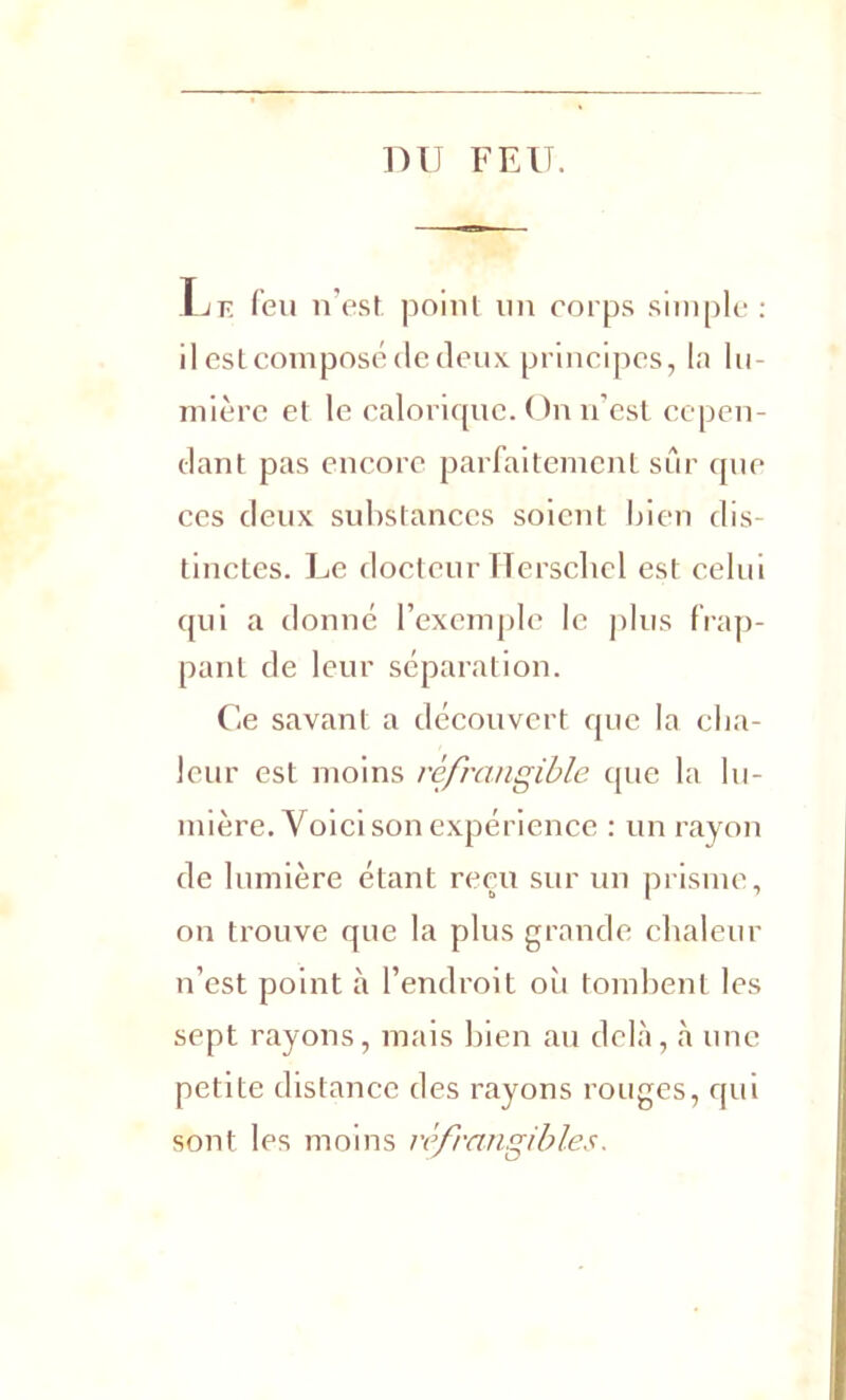 DU FEU. Lie feu n’est, point un corps simple : il est composé de deux principes, la lu- mière el le calorique. On n’est cepen- dant pas encore parfaitement sûr que ces deux substances soient bien dis- tinctes. Le docteur Herschel est celui qui a donné l’exemple le plus frap- pant de leur séparation. Ce savant a découvert que la cha- leur est moins rcfrangible que la lu- mière. Voici son expérience : un rayon de lumière étant reçu sur un prisme, on trouve que la plus grande chaleur n’est point à l’endroit où tombent les sept rayons, mais bien au delà, à une petite distance des rayons rouges, qui sont les moins rèfrangibl.es.