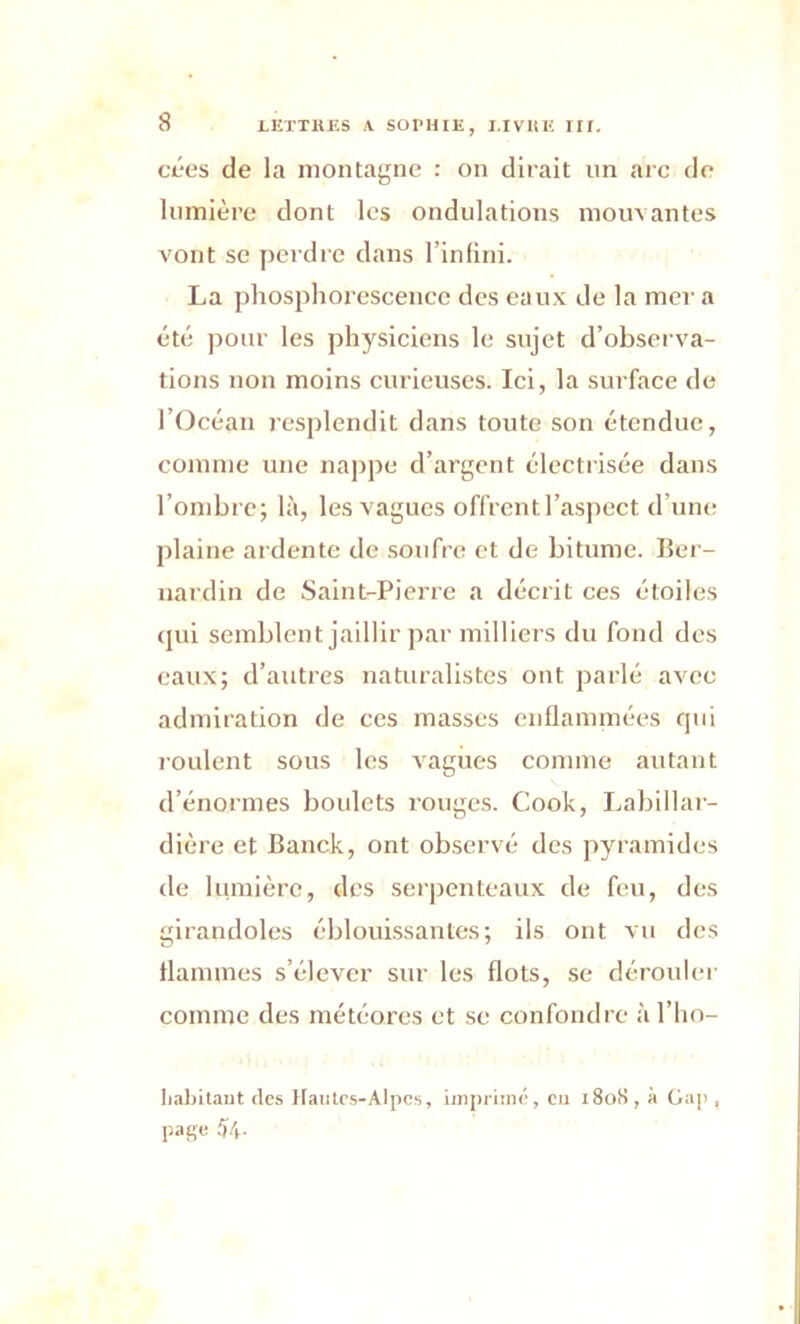 cées de la montagne : on dirait un arc de lumière dont les ondulations mouvantes vont se perdre dans l’infini. La phosphorescence des eaux de la mer a été pour les physiciens le sujet d’observa- tions non moins curieuses. Ici, la surface de l’Océan resplendit dans toute son étendue, comme une nappe d’argent électrisée dans l’ombre; là, les vagues offrent l’aspect d’une plaine ardente de soufre et de bitume. Ber- nardin de Saint-Pierre a décrit ces étoiles qui semblent jaillir par milliers du fond des eaux; d’autres naturalistes ont parlé avec admiration de ces masses enflammées qui roulent sous les vagues comme autant d’énormes boulets rouges. Cook, Labillar- dière et Banck, ont observé des pyramides de lumière, des serpenteaux de feu, des girandoles éblouissantes; ils ont vu des flammes s’élever sur les flots, se dérouler comme des météores et se confondre à l’ho- liabitant des Hautes-Alpes, imprimé, eu 1808, à Gap , page 54-