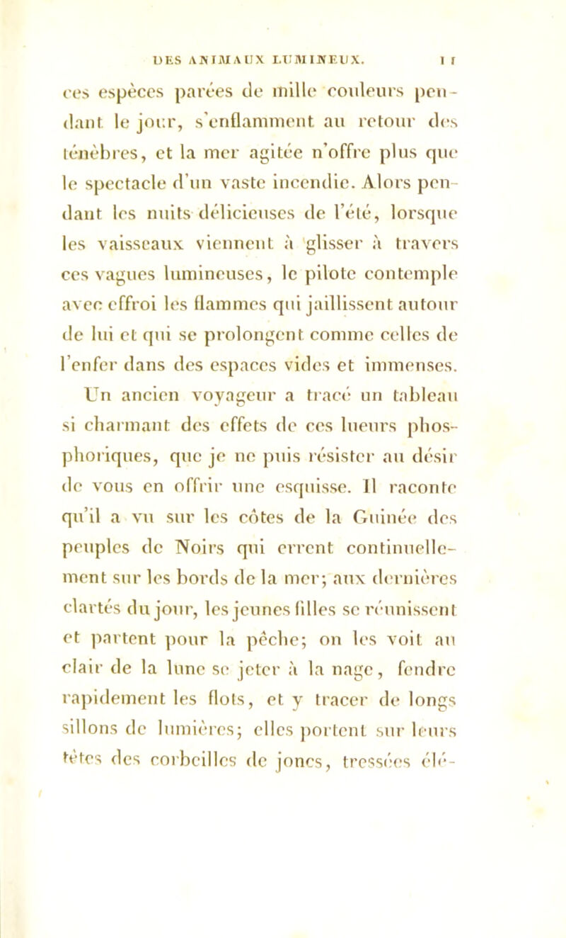 ce s espèces parées de mille couleurs pen- dant le jour, s’enflamment au retour des ténèbres, et la mer agitée n’offre plus que le spectacle d’un vaste incendie. Alors pen- dant les nuits délicieuses de l’été, lorsque les vaisseaux viennent à glisser à travers ces vagues lumineuses, le pilote contemple avec effroi les flammes qui jaillissent autour de lui et qui se prolongent, comme celles de l’enfer dans des espaces vides et immenses. Un ancien voyageur a tracé un tableau si charmant des effets de ces lueurs phos- phoriques, que je ne puis résister au désir de vous en offrir une esquisse. Il raconte qu’il a vu sur les cotes de la Guinée des peuples de Noirs qui errent continuelle- ment sur les bords de la mer; aux dernières clartés du jour, les jeunes Allés se réunissent et partent pour la pêche; on les voit au clair de la lune se jeter à la nage, fendre rapidement les flots, et y tracer de longs sillons de lumières; elles portent sur leurs tètes des corbeilles de joncs, tressées élé-