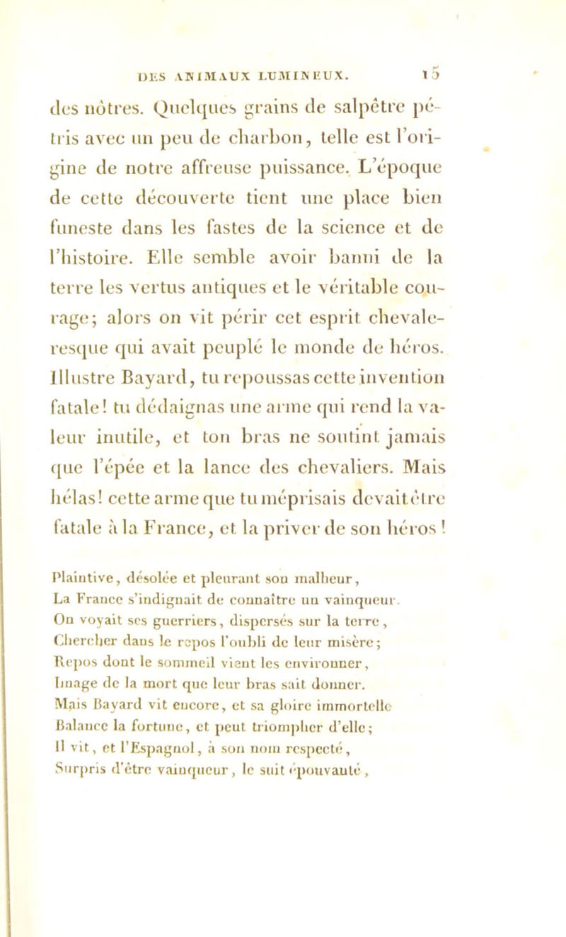 tics nôtres. Quelques grains de salpêtre pé- tris avec un peu de charbon, telle est l’ori- gine de notre affreuse puissance. L’époque de cette découverte tient une place bien funeste dans les fastes de la science et de l’histoire. Elle semble avoir banni de la terre les vertus antiques et le véritable cou- rage; alors on vit périr cet esprit chevale- resque qui avait peuplé le monde de héros. Illustre Bayard, tu repoussas cette invention fatale! tu dédaignas une arme qui rend la va- leur inutile, et ton bras ne soutint jamais que l’épée et la lance des chevaliers. Mais hélas! cette arme que tu méprisais dcvaitôtre fatale à la France, et la priver de son héros ! Plaintive, désolée et pleurant son malheur, La France s’indignait de connaître un vainqueur On voyait ses guerriers, dispersés sur la terre. Chercher dans le repos l’oubli de leur misère; Repos dont le sommeil vient les environner. Image de la mort que leur bras sait donner. Mais Bayard vit encore, et sa gloire immortelle Balance la fortune, et peut triompher d’elle; Il vit, et l’Espagnol, à son nom respecté. Surpris d'être vainqueur, le suit épouvanté.