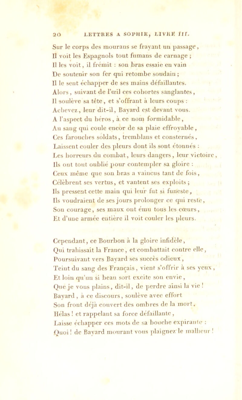 Sur le corps des raourans se frayant un passage. Il voit les Espagnols tout fuinans de carnage ; Il les voit, il frémit : son bras essaie en vain De soutenir son fer qui retombe soudain ; 11 le sent échapper de ses mains défaillantes. Alors, suivant de l'œil ces cohortes sanglantes, Il soulève sa tête, et s’offrant à leurs coups : Achevez, leur dit-il, Bayard est devant vous. A l’aspect du héros, à ce nom formidable, Au sang qui coule encor de sa plaie effroyable. Ces farouches soldats, trcmblans et consternés, Laissent couler des pleurs dont ils sont étonnés : Les horreurs du combat, leurs dangers, leur victoire, Ils ont tout oublié pour contempler sa gloire : Ceux même que son bras a vaincus tant de fois. Célèbrent ses vertus, et vantent ses exploits ; Ils pressent oette main qui leur fut si funeste. Ils voudraient de ses jours prolonger ce qui reste. Sou courage, ses maux ont ému tous les cœurs. Et d’une armée entière il voit couler les pleurs. Cependant, ce Bourbon à la gloire infidèle, Qui trahissait la France, et combattait contre clic, Poursuivant vers Bayard ses succès odieux, Teiut du sang des Français, vient s’offrir à ses yeux, Et loin qu’uu si beau sort excite sou envie, Que je vous plains, dit-il, de perdre ainsi la vie ! Bayard , à ce discours, soulève avec effort Son frout déjà couvert des ombres de la mort. Hélas ! et rappelant sa force défaillante , Laisse échapper ces mots de sa bouche expirante : Quoi! de Bayard mourant vous plaignez le malheur !