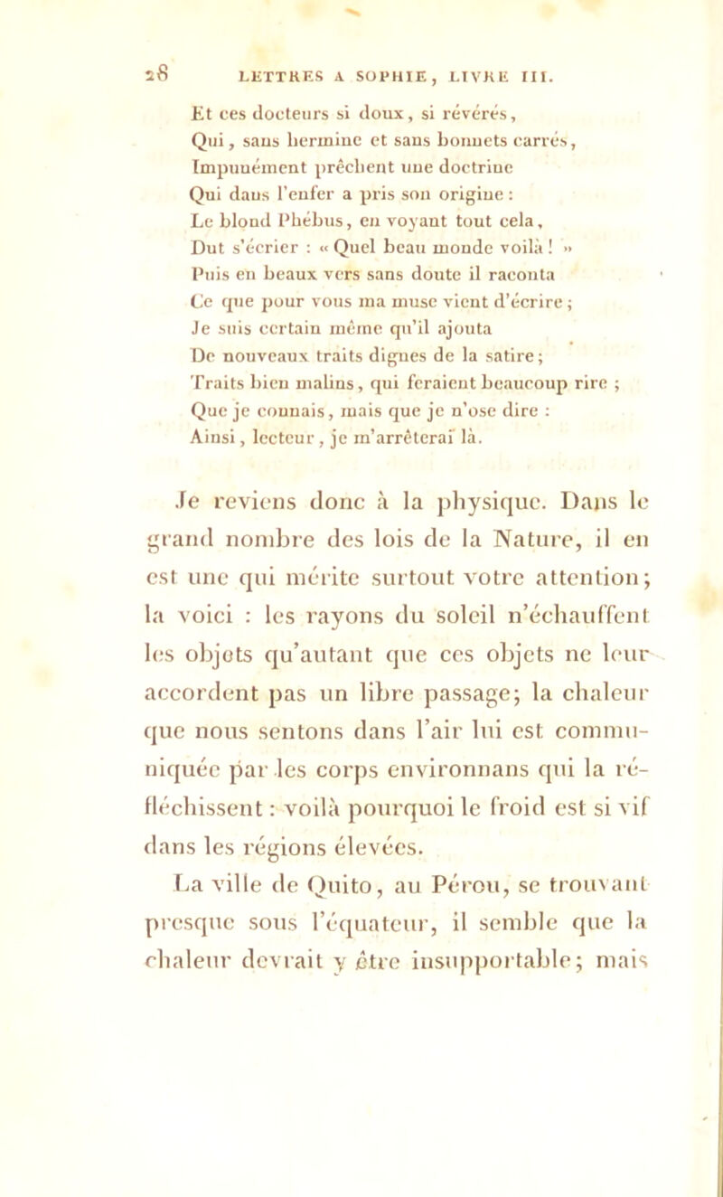 Et ces docteurs si doux, si révérés, Qui, sans hermine et sans bonnets carrés, Impunément prêchent une doctrine Qui dans l’enfer a pris son origine : Le blond Phébus, en voyant tout cela, Dut s'écrier : ■< Quel beau monde voilà ! » Puis en beaux vers sans doute il raconta Ce que pour vous ma muse vient d’écrire ; Je suis certain même qu’il ajouta De nouveaux traits digues de la satire; Traits bien malins, qui feraient beaucoup rire ; Que je connais, mais que je n’ose dire : Ainsi, lecteur , je m’arrêterai là. Te reviens donc à la physique. Dans le grand nombre des lois de la Nature, il en est une qui mérite surtout votre attention; la voici : les rayons du soleil n’échauffent les objets qu’autant que ces objets ne leur accordent pas un libre passage; la chaleur que nous sentons dans l’air lui est commu- niquée par les corps environnans qui la ré- fléchissent : voilà pourquoi le froid est si vif dans les régions élevées. La ville de Quito, au Pérou, se trouvant presque sous l’équateur, il semble que la chaleur devrait y être insupportable; mais