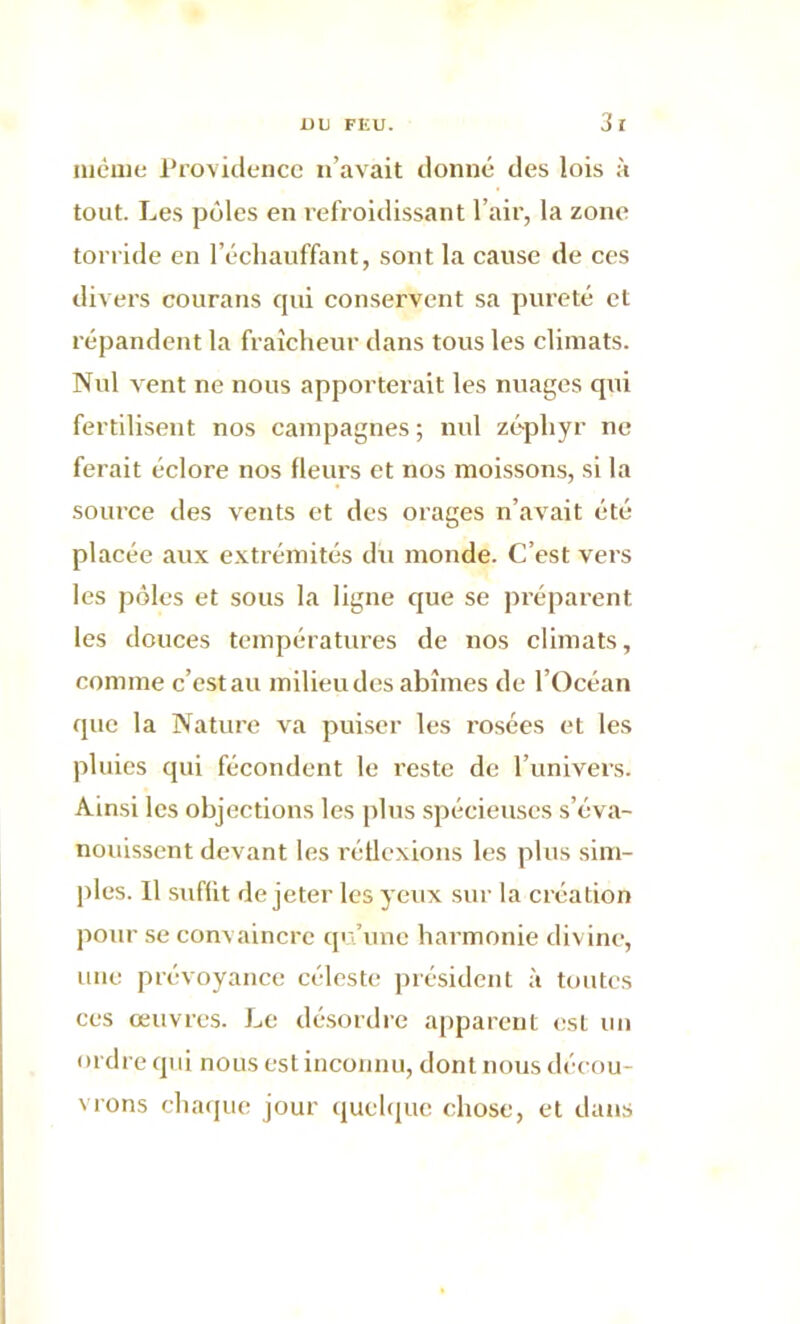 même Providence n’avait donné des lois à tout. Les pôles en refroidissant l’air, la zone torride en l’échauffant, sont la cause de ces divers courans qui conservent sa pureté et répandent la fraîcheur dans tous les climats. Nul vent ne nous apporterait les nuages qui fertilisent nos campagnes ; nul zéphyr ne ferait éclore nos fleurs et nos moissons, si la source des vents et des orages n’avait été placée aux extrémités du monde. C’est vers les pôles et sous la ligne que se préparent les douces températures de nos climats, comme c’est au milieu des abîmes de l’Océan que la Nature va puiser les rosées et les pluies qui fécondent le reste de l’univers. Ainsi les objections les plus spécieuses s’éva- nouissent devant les réflexions les plus sim- ples. Il suffit de jeter les yeux sur la création pour se convaincre qu’une harmonie divine, une prévoyance céleste président à toutes ces œuvres. Le désordre apparent est un ordre qui nous est inconnu, dont nous décou- vrons chaque jour quelque chose, et dans