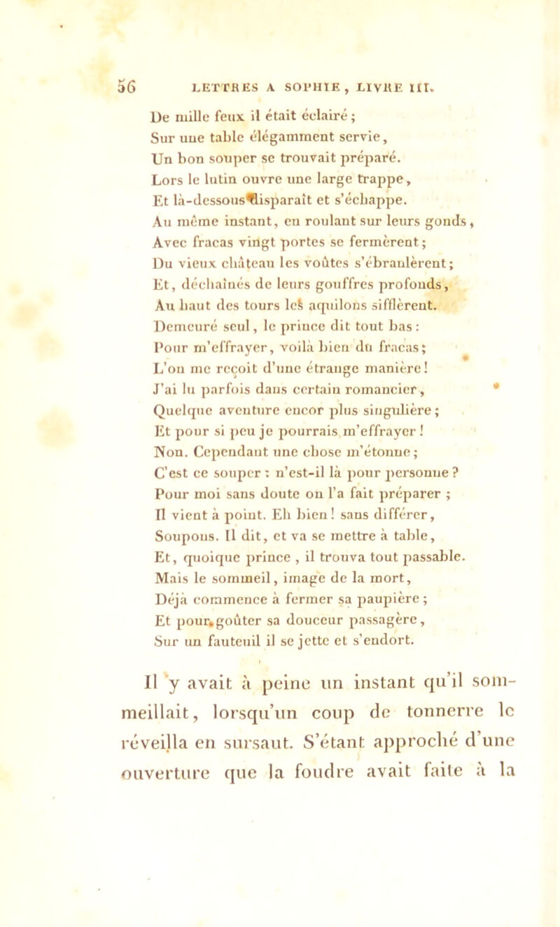 l)e mille feux il était éclairé ; Sur uue table élégamment servie, Un bon souper se trouvait préparé. Lors le lutin ouvre une large trappe, Et là-dessousflisparaît et s’échappe. Au même instant, en roulant sur leurs gomls, Avec fracas vingt portes se fermèrent; Du vieux château les voûtes s’ébranlèrent; Et, déchaînés de leurs gouffres profonds. Au haut des tours lcS acpiilons sifflèrent. Demeuré seul, le priuce dit tout bas : Pour m’effrayer, voilà bien du fracas; L’on me reçoit d’une étrange manière! J’ai lu parfois dans certain romancier . Quelque aventure encor plus singulière; Et pour si peu je pourrais m’effrayer ! Non. Cependant une chose m’étonne; C'est ce souper : n’est-il là pour personne ? Pour moi sans doute on l’a fait préparer ; Il vient à point. Eh bien! sans différer, Soupous. Il dit, et va se mettre à table, Et, quoique prince , il trouva tout passable. Mais le sommeil, image de la mort. Déjà commence à fermer sa paupière ; Et pour,goûter sa douceur passagère. Sur un fauteuil il se jette et s’endort. Il y avait à peine un instant qu’il som- meillait, lorsqu’un coup de tonnerre le réveilla en sursaut. S’étant approché d une ouverture que la foudre avait faile a la