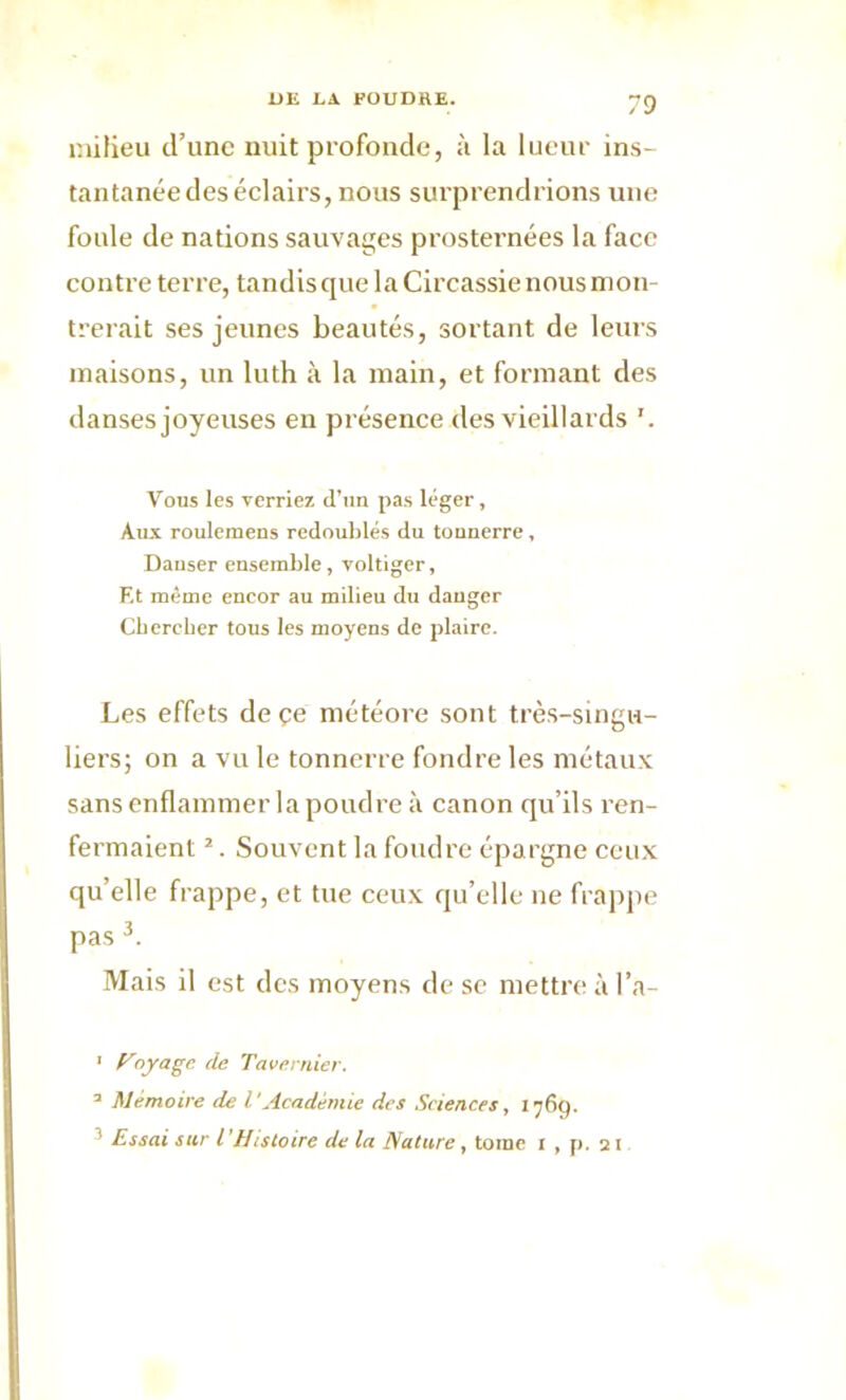 milieu d’une nuit profonde, à la lueur ins- tantanée des éclairs, nous surprendrions une foule de nations sauvages prosternées la face contre terre, tandis que la Circassie nous mon- trerait ses jeunes beautés, sortant de leurs maisons, un luth à la main, et formant des danses joyeuses eu présence des vieillards '. Vous les verriez d’un pas léger, Aux roulemens redoublés du tonnerre , Danser ensemble, voltiger, F,t même encor au milieu du danger Cbercber tous les moyens de plaire. Les effets de çe météore sont très-singu- liers; on a vu le tonnerre fondre les métaux sans enflammer la poudre à canon qu’ils ren- fermaient 1 2. Souvent la foudre épargne ceux qu’elle frappe, et tue ceux qu’elle ne frappe pas 3. Mais il est des moyens de se mettre à l’a- 1 y°yaSe (^e Tavernier, a Mémoire de l'Académie des Sciences, 1769. ■ Essai sur l’Histoire de la Nature, tome 1 , p. 21