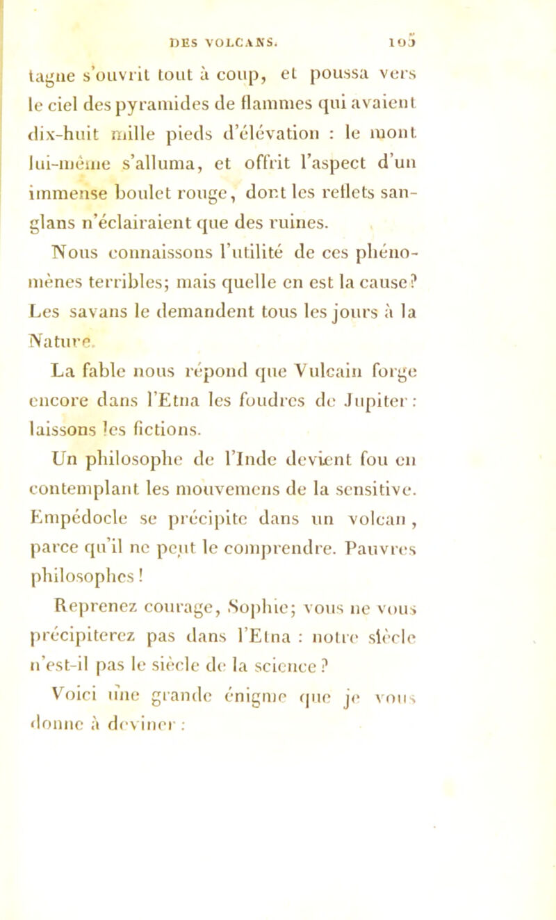 tagne s’ouvrit tout à coup, et poussa vers le ciel des pyramides de flammes qui avaient dix-huit mille pieds d’élévation : le mont, lui-même s’alluma, et offrit l’aspect d’un immense boulet rouge, dont les reflets san- glans n’éclairaient que des ruines. Nous connaissons l’utilité de ces phéno- mènes terribles; mais quelle en est la cause? Les savans le demandent tous les jours à la Nature. La fable nous répond que Vulcain forge encore dans l’Etna les foudres de Jupiter: laissons les fictions. Un philosophe de l’Inde devient fou en contemplant les mouvemens de la sensitive. Empédocle se précipite dans un volcan , parce qu’il ne peut le comprendre. Pauvres philosophes ! Reprenez courage, Sophie; vous 11e vous précipiterez pas dans l’Etna : notre siècle n’est-il pas le siècle de la science ? Voici line grande énigme que je vous donne à deviner :