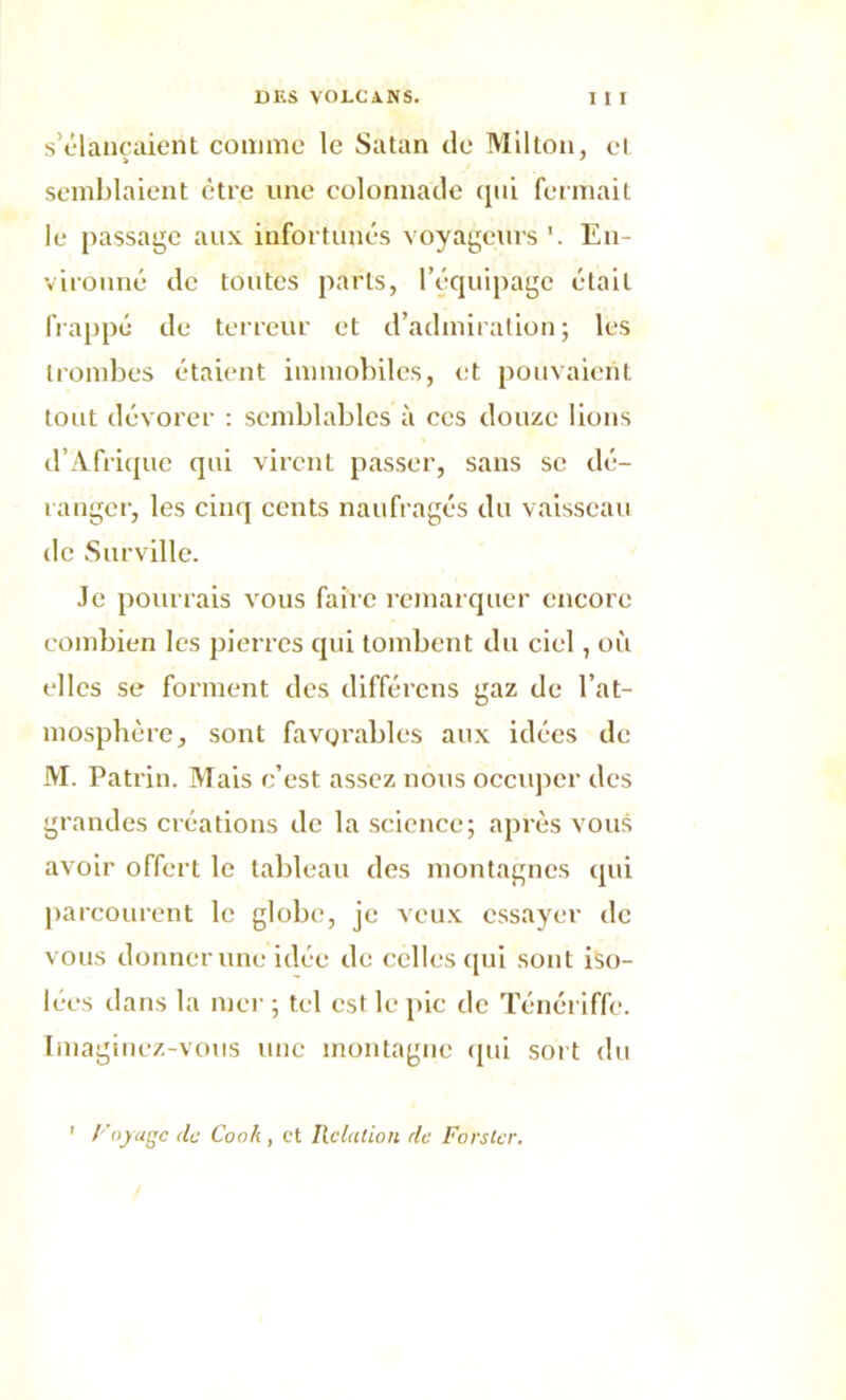 s’élancaient comme le Satan de Milton, cl semblaient être une colonnade qui fermait le passage aux infortunés voyageurs \ En- vironné de toutes parts, l’équipage était frappé de terreur et d’admiration; les trombes étaient immobiles, et pouvaient tout dévorer : semblables à ces douze lions d’Afrique qui virent passer, sans se dé- ranger, les cinq cents naufragés du vaisseau de Surville. Je pourrais vous faire remarquer encore combien les pierres qui tombent du ciel, où elles se forment des différons gaz de l’at- mosphère, sont favorables aux idées de M. Patrin. Mais c’est assez nous occuper des grandes créations de la science; après vous avoir offert le tableau des montagnes qui parcourent le globe, je veux essayer de vous donner une idée de celles qui sont iso- lées dans la mer; tel est le pic de Ténériffe. Imaginez-vous une montagne qui sort du ' y ojuge de Cook , et Relation de Fors ter.