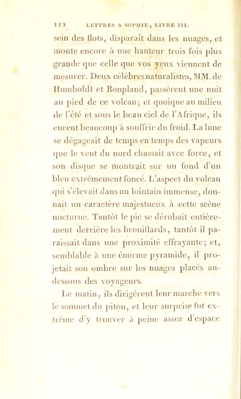 sein des ilôts, disparaît dans les nuages, et monte encore à une hauteur trois fois plus grande que celle que vos yeux viennent de mesurer. Deux célèbresnaturalistes, MM. de Humboldt et Bonpland, passèrent une nuit au pied de ce volcan ; et quoique au milieu de l’été et sous le beau ciel de l’Afrique, ils eurent beaucoup à souffrir du froid. La lune se dégageait de temps en temps des vapeurs que le vent du nord chassait avec force, et son disque se montrait sur un fond d’un bleu extrêmement foncé. L’aspect du volcan qui s’élevait dans un lointain immense, don- nait un caractère majestueux à cette scène nocturne. Tantôt le pic se dérobait entière- ment derrière les brouillards, tantôt il pa- raissait dans une proximité effrayante; et, semblable à une énorme pyramide, il pro- jetait son ombre sur les nuages placés au- dessous des voyageurs. Le matin, ils dirigèrent leur marche vers le sommet du piton, et leur surprise lut ex- trême d’y trouver à peine assez d’espace