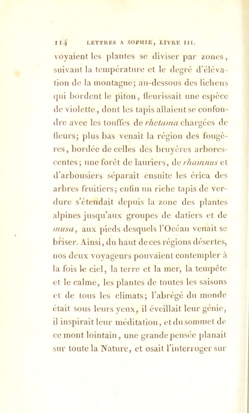 voyaient les plantes se diviser par zones, suivant la température et le degré d’éléva- tion de la montagne; au-dessous des lichens cpii bordent le piton, fleurissait une espèce de violette, dont les tapis allaient se confon- dre avec les touffes de rhetama chargées de fleurs; plus bas venait la région des fougè- res, bordée de celles des bruyères arbores- centes; une forêt de lauriers, de rhamnus et d’arbousiers séparait ensuite les érica des arbres fruitiers; enfin un riche tapis de ver- dure s’étendait depuis la zone des plantes alpines jusqu’aux groupes de datiers et de musa, aux pieds desquels l’Océan venait se briser. Ainsi, du haut de ces régions désertes, nos deux voyageurs pouvaient contempler à la fois le ciel, la terre et la mer, la tempête et le calme, les plantes de toutes les saisons et de tous les climats; l’abrégé du monde était sous leurs yeux, il éveillait leur génie, il inspirait leur méditation, etdusommetde ce mont lointain , une grande pensée planait sur toute la Nature, et osait l’interroger sur