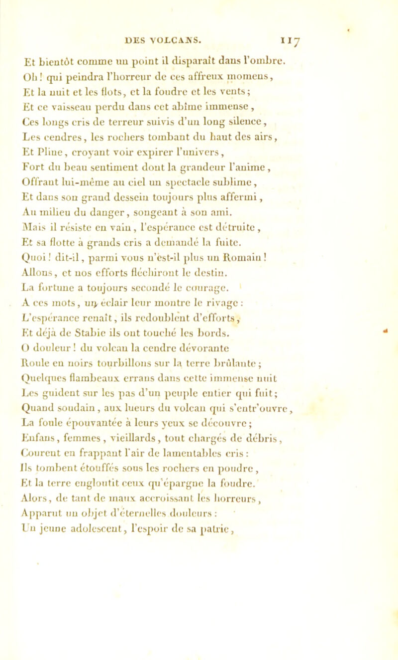 Et bientôt comme un point il disparaît dans l’ombre. Ob! qui peindra l’horreur de ces affreux inomeus. Et la nuit et les Ilots, et la foudre et les vents; Et ce vaisseau perdu dans cet abîme immense, Ces longs cris de terreur suivis d’un long silence, Les cendres, les rochers tombant du haut des airs, Et Pline, croyant voir expirer l’univers, Fort du beau sentiment dont la grandeur l’anime , Offrant lui-même au ciel un spectacle sublime, Et dans son grand dessein toujours plus affermi, Au milieu du danger, songeant à son ami. Mais il résiste en vain , l'espérance est détruite, Et sa flotte à grands cris a demandé la fuite. Quoi ! dit-il, parmi vous u’èst-il plus un Romain ! Allons, et nos efforts fléchiront le destin. La fortune a toujours secondé le courage. A ces mots, ui> éclair leur montre le rivage : L’espérance renaît, ils redoublent d’efforts. Et déjà de Stabie ils ont touché les bords. O douleur ! du volcan la cendre dévorante Roule en noirs tourbillons sur la terre brûlante; Quelques flambeaux erraus dans cette immense nuit Les guident sur les pas d’un peuple entier qui fuit; Quand soudain, aux lueurs du volcan qui s’entr’ouvre, La foule épouvantée à leurs yeux se découvre ; Eufans, femmes , vieillards, tout chargés de débris, Courent en frappant l'air de lamentables cris : Ils tombent étouffés sous les rochers en poudre , Et la terre engloutit ceux qu’épargne la foudre. Alors, de tant de maux accroissant les horreurs, Apparut un objet d’éternelles douleurs : Uu jeune adolescent, l’espoir de sa patrie,