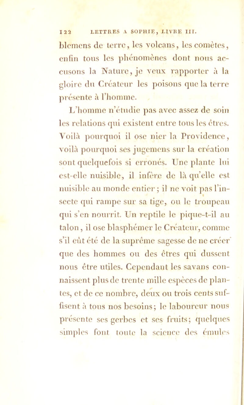 blemens de terre, les volcans, les comètes, enfin tous les phénomènes dont nous ac- cusons la Nature, je veux rapporter à la gloire du Créateur les poisons que la terre présente à l'homme. L’homme n’étudie pas avee assez de soin les relations qui existent entre tous les ctres. Voilà pourquoi il ose nier la Providence, voilà pourquoi ses jugemens sur la création sont quelquefois si erronés. Une plante lui est-elle nuisible, il infère de là quelle est nuisible au monde entier ; il ne voit pas l’in- secte qui rampe sur sa tige, ou le troupeau qui s’en nourrit. Un reptile le pique-t-il au talon, il ose blasphémer le Créateur, comme s’il eût été de la suprême sagesse de ne créer que des hommes ou des êtres qui dussent nous être utiles. Cependant les savans con- naissent plus de trente mille espèces de plan- tes, et de ce nombre, deux ou trois cents suf- fisent à tous nos besoins; le laboureur nous pri Iscnte ses gerbes et ses fruits; quelques simples font toute la science des émules