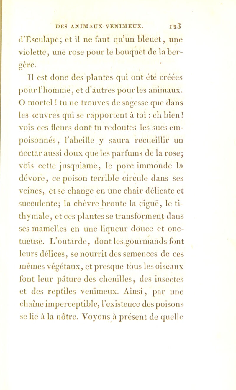 d’Esculapc; et il ne faut qu’un bleuet, une violette, une rose pour le bouquet de la ber- gère. Il est donc des plantes qui ont été créées pour l’homme, et d’autres pour les animaux. O mortel ! tu ne trouves de sagesse que dans les œuvres qui se rapportent à toi : eh bien! vois ces fleurs dont tu redoutes les sucs em- poisonnés, l’abeille y saura recueillir un nectar aussi doux que les parfums de la rose; vois cette jusquiame, le porc immonde la dévore, ce poison terrible circule dans scs veines, et se change en une chair délicate et succulente; la chèvre broute la ciguë, le ti- thymale, et ces plantes se transforment dans ses mamelles en une liqueur douce et onc- tueuse. L’outarde, dont les gourmands font leurs délices, se nourrit des semences de ces mêmes végétaux, et presque tous les oiseaux font leur pâture des chenilles, des insectes et des reptiles venimeux. Ainsi, par une chaîne imperceptible, l’existence des poisons se lie à la nôtre. Voyons à présent de quelle