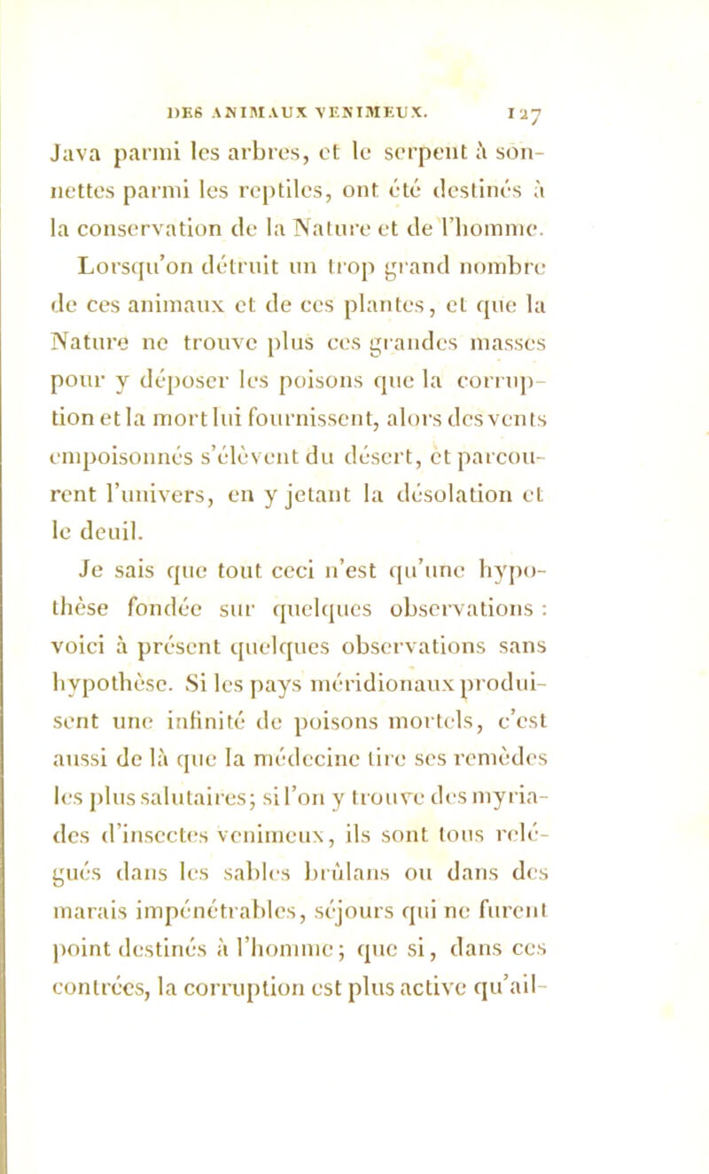 Ia7 Java parmi les arbres, et le serpent à son- nettes parmi les reptiles, ont été destinés à la conservation de la Nature et de l’homme. Lorsqu’on détruit un trop grand nombre de ces animaux et de ces plantes, et que la Nature ne trouve plus ces grandes masses pour y déposer les poisons que la corrup- tion et la mort lui fournissent, alors des vents empoisonnés s’élèvent du désert, et parcou- rent l'univers, en y jetant la désolation et le deuil. Je sais que tout ceci n’est qu’une hypo- thèse fondée sur quelques observations : voici à présent quelques observations sans hypothèse. Si les pays méridionaux produi- sent une infinité de poisons mortels, c’est aussi de là que la médecine tire ses remèdes les plus salutaires; si l’on y trouve des myria- des d’insectes venimeux, ils sont tons relé- gués dans les sables brùlans ou dans des marais impénétrables, séjours qui ne furent point destinés à l’homme ; que si, dans ces contrées, la corruption est plus active qu’ail