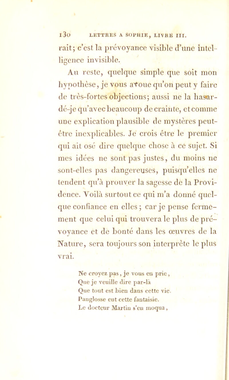 i3o rait; c’est la prévoyance visible d’une intel- ligence invisible. Au reste, quelque simple que soit mon hypothèse, je vous aToue qu’on peut y faire de très-fortes objections; aussi ne la hasar- de-je qu’avec beaucoup de crainte, et comme une explication plausible de mystères peut- être inexplicables. Je crois être le premier qui ait osé dire quelque chose à ce sujet. Si mes idées ne sont pas justes, du moins ne sont-elles pas dangereuses, puisqu’elles ne tendent qu’à prouver la sagesse de la Provi- dence. Voilà surtout ce qui m’a donné quel- que confiance en elles; car je pense ferme- ment que celui qui trouvera le plus de pré- voyance et de bonté dans les œuvres de la Nature, sera toujours son interprète le plus vrai. Ne croyez pas, je vous eu prie, Que je veuille (lire par-là Que tout est bien dans cette vie. Pauglosse eut cette fantaisie. Le docteur Martin s’eu moqua,