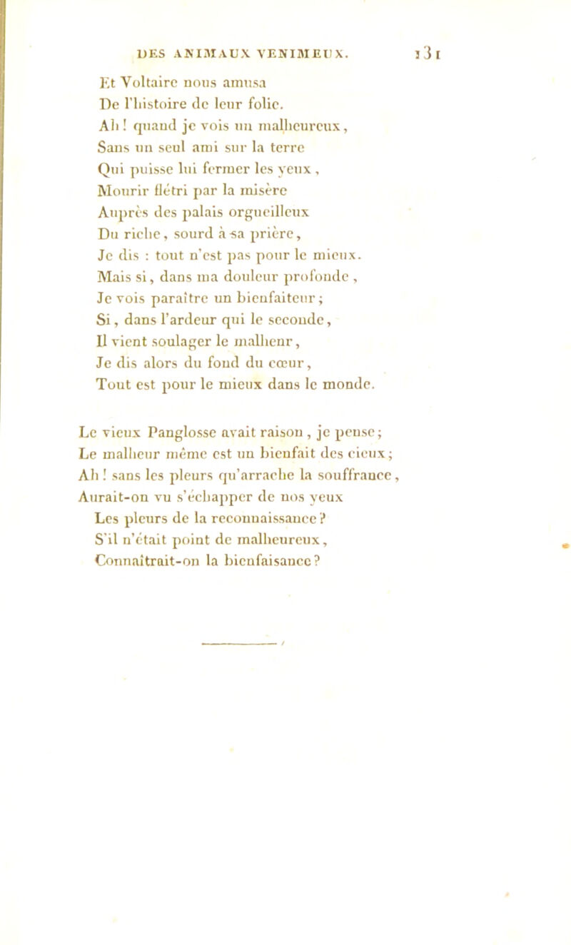 Et Voltaire nous amusa De l'histoire de leur folie. Ah ! quand je vois un malheureux, Sans un seul ami sur la terre Qui puisse lui fermer les yeux , Mourir flétri par la misère Auprès des palais orgueilleux Du riche, sourd à sa prière. Je dis : tout n’est pas pour le mieux. Mais si, dans ma douleur profonde , Je vois paraître un bienfaiteur; Si, dans l’ardeur qui le secoudc, Il vient soulager le malheur, Je dis alors du fond du cœur, Tout est pour le mieux dans le monde. Le vieux Panglosse avait raison , je pense; Le malheur même est un bienfait des cieux; Ah ! sans les pleurs qu’arrache la souffrance, Aurait-on vu s’échapper de nos yeux Les pleurs de la reconnaissance ? S'il n’était point de malheureux. Connaîtrait-on la bienfaisance?