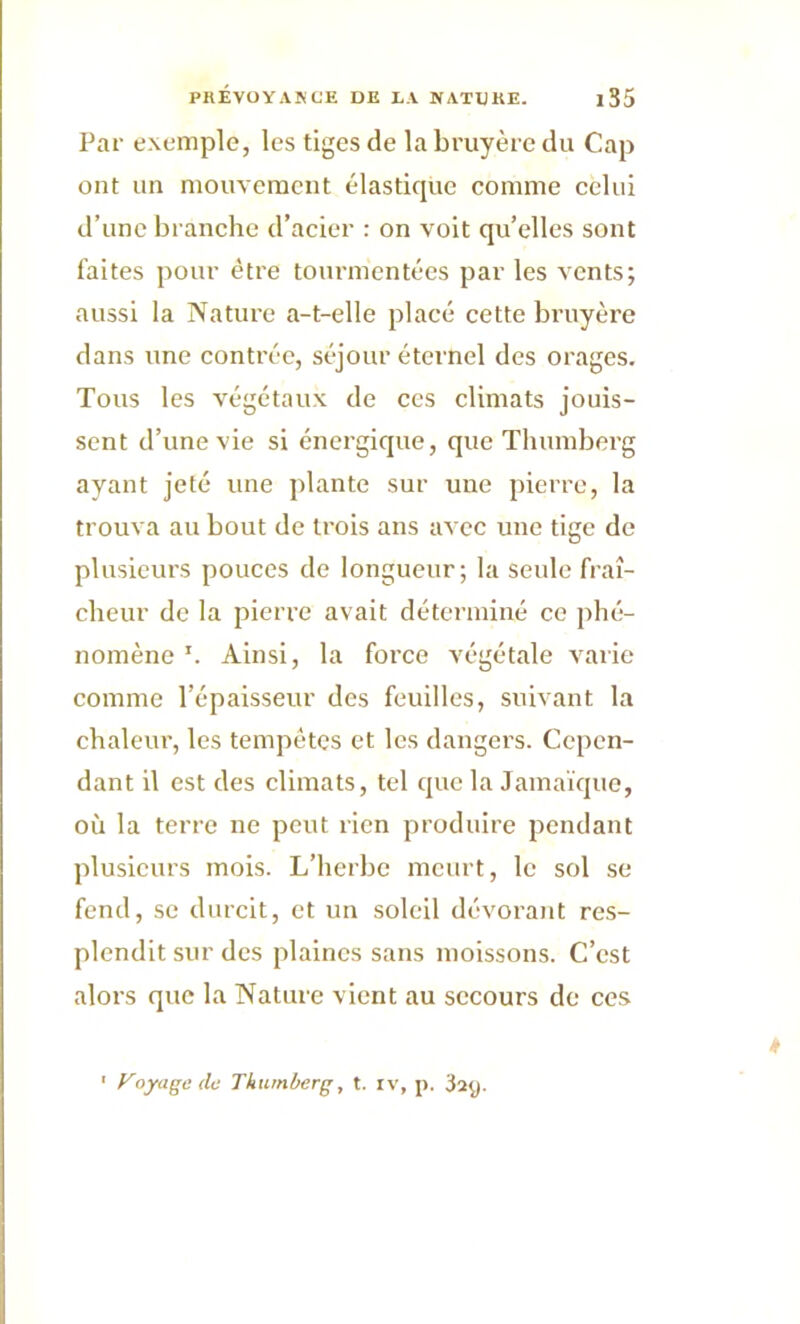 Par exemple, les tiges de la bruyère du Cap ont un mouvement élastique comme celui d’une branche d’acier : on voit qu’elles sont faites pour être tourmentées par les vents; aussi la Nature a-t-elle placé cette bruyère dans une contrée, séjour éternel des orages. Tous les végétaux de ces climats jouis- sent d’une vie si énergique, que Tlmmberg ayant jeté une plante sur une pierre, la trouva au bout de trois ans avec une tige de plusieurs pouces de longueur; la seule fraî- cheur de la pierre avait déterminé ce phé- nomène Ainsi, la force végétale varie comme l’épaisseur des feuilles, suivant la chaleur, les tempêtes et les dangers. Cepen- dant il est des climats, tel que la Jamaïque, où la terre ne peut rien produire pendant plusieurs mois. L’herbe meurt, le sol se fend, se durcit, et un soleil dévorant res- plendit sur des plaines sans moissons. C’est alors que la Nature vient au secours de ces ' Voyage (le Thumberg, t. iv, p. 32p.