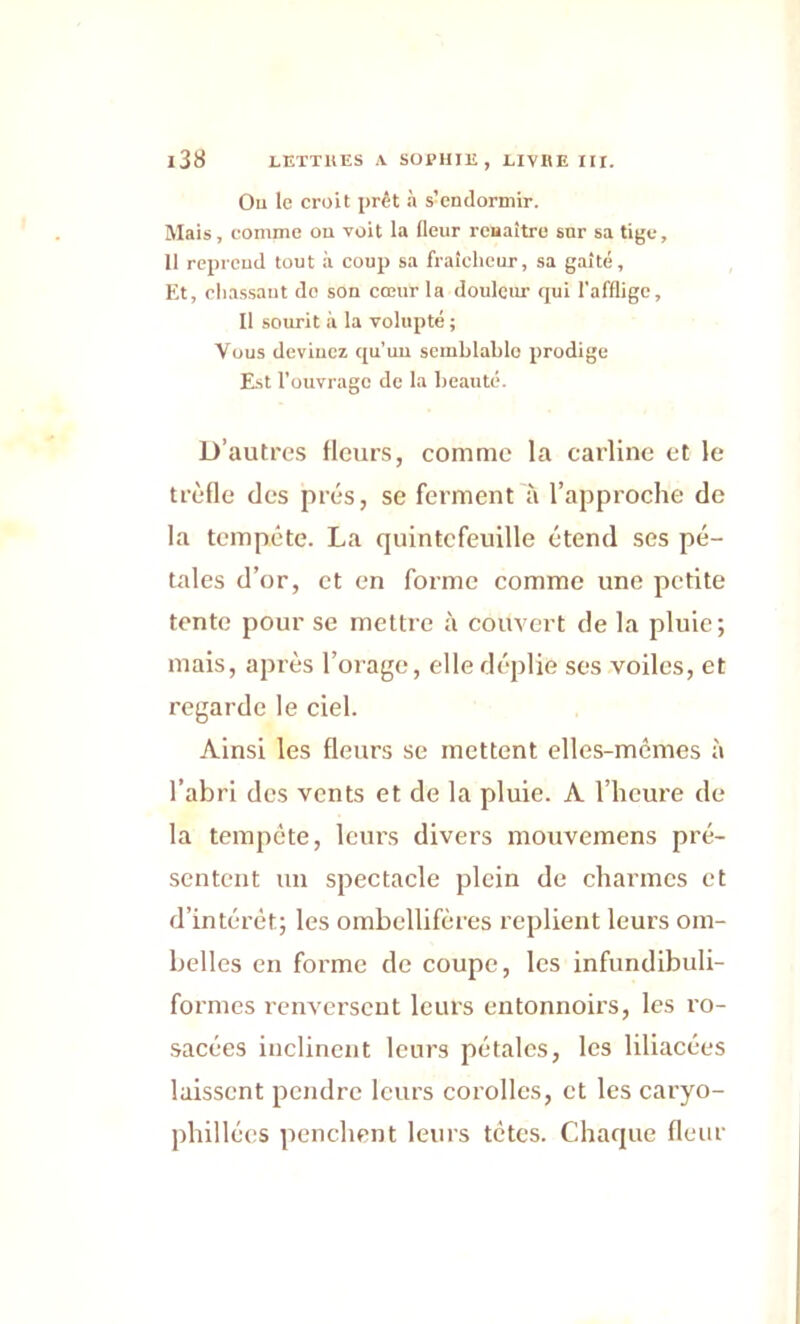 Ou le croit prêt à s:endormir. Mais, comme ou voit la fleur renaître sur sa tige, 11 reprend tout à coup sa fraîcheur, sa gaîté. Et, chassant do son cœur la douleur qui l'afflige. Il sourit à la volupté ; Vous devinez qu’un semblable prodige Est l’ouvrage de la beauté. D’autres fleurs, comme la carline et le trèfle des prés, se ferment à l’approche de la tempête. La quintefeuille étend ses pé- tales d’or, et en forme comme une petite tente pour se mettre à couvert de la pluie; mais, après l’orage, elle déplie ses voiles, et regarde le ciel. Ainsi les fleurs se mettent elles-mêmes à l’abri des vents et de la pluie. À l’heure de la tempête, leurs divers mouvemens pré- sentent un spectacle plein de charmes et d’intérêt; les ombellifères replient leurs om- belles en forme de coupe, les infundibuli- formes renversent leurs entonnoirs, les ro- sacées inclinent leurs pétales, les liliacées laissent pendre leurs corolles, et les caryo- phillécs penchent leurs tètes. Chaque fleur