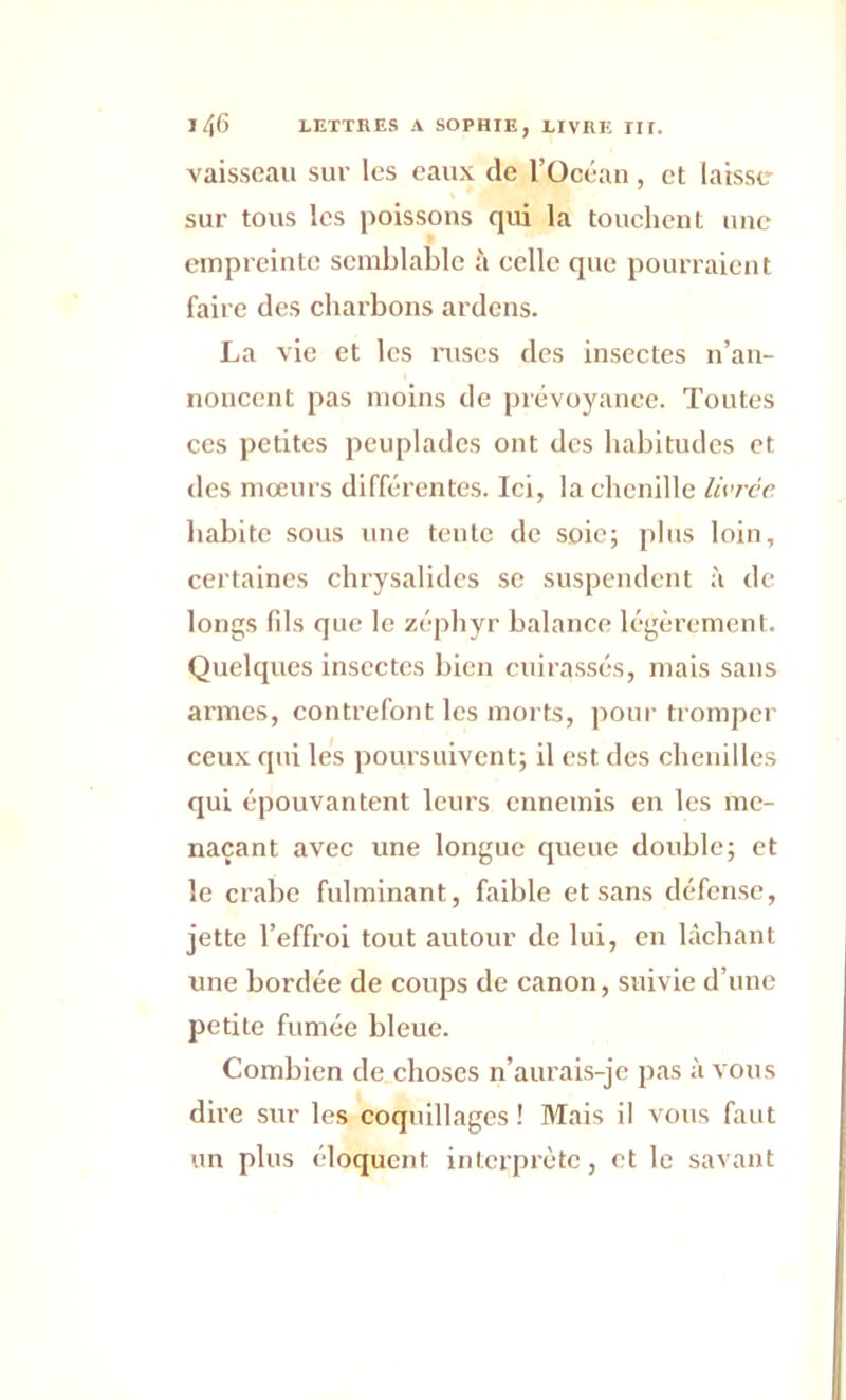 vaisseau sur les eaux de l’Océan, et laisse sur tous les poissons qui la touchent une empreinte semblable à celle que pourraient faire des charbons ardens. La vie et les ruses des insectes n’an- noncent pas moins de prévoyance. Toutes ces petites peuplades ont des habitudes et des mœurs différentes. Ici, la chenille livrée habite sous une tente de soie; plus loin, certaines chrysalides se suspendent à de longs fils que le zéphyr balance légèrement. Quelques insectes bien cuirassés, mais sans armes, contrefont les morts, pour tromper ceux qui les poursuivent; il est des chenilles qui épouvantent leurs ennemis en les me- naçant avec une longue queue double; et le crabe fulminant, faible et sans défense, jette l’effroi tout autour de lui, en lâchant une bordée de coups de canon, suivie d’une petite fumée bleue. Combien de choses n’aurais-je pas à vous dire sur les coquillages ! Mais il vous faut un plus éloquent interprète, et le savant