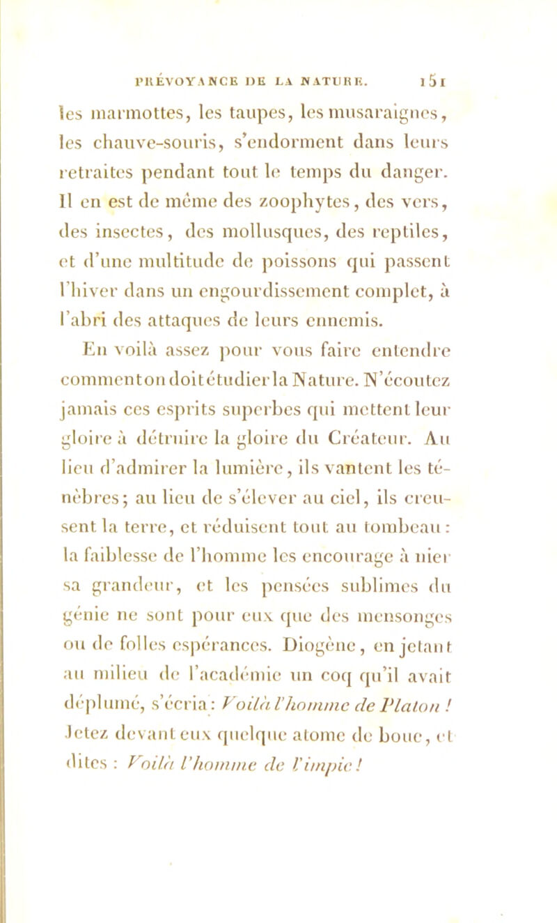 les marmottes, les taupes, les musaraignes, les chauve-souris, s’endorment dans leurs retraites pendant tout le temps du danger. Il en est de même des zoophytes, des vers, des insectes, des mollusques, des reptiles, et d’une multitude de poissons qui passent l’hiver dans un engourdissement complet, à l’abri des attaques de leurs ennemis. En voilà assez pour vous faire entendre commcntondoitétudier la Nature. N’écoutez jamais ces esprits superbes qui mettent leur gloire à détruire la gloire du Créateur. Au lieu d’admirer la lumière, ils vantent les té- nèbres; au lieu de s’élever au ciel, ils creu- sent la terre, et réduisent tout au tombeau : la faiblesse de l’homme les encourage à nier sa grandeur, et les pensées sublimes du génie ne sont pour eux que des mensonges ou do folles espérances. Diogène, en jetant au milieu de l’académie un coq qu’il avait déplumé, s’écria: Voilà l'homme cle Platon ! Jetez devant eux quelque atome de bouc, et dites : Voilà l'homme de l'impie!