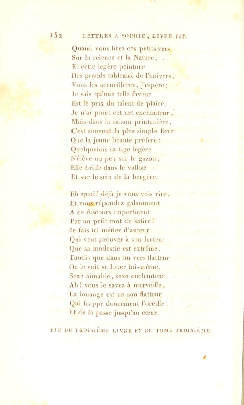 i5î Quand vous lirez ccs petits vers Sur la science et la Nature, . Et ccttc légère peinture Des grands tableaux de l'univers. Vous les accueillerez, j'espère; .Te sais cpt’une telle faveur Est le prix du taleut de plaire. Je n’ai point cet art enchanteur, Mais dans la saison printanière. C’est souvent la plus simple fleur Que la jeune beauté préfère : Quelquefois sa tige légère S’élève un peu sur le gazon ; Elle brille dans le vallon El sur le sein de la bergère. Eh quoi ! déjà je vous vois rire, Et vous .répondez galamment A ce discours hnpcrtiuent Par un petit mot de satire! Je fais ici métier d’auteur Qui veut prouver à son lecteur Que sa modestie est extrême. Tandis que dans un vers flatteur Ou le voit se louer lui-même. Sexe aimable, sexe cnchaulcnr, Ah ! vous le savez à merveille , La louaugc est un son flatteur Qui frappe doucement l’oreille , Et de là passe jusqu’au cœur. TIN DU TROISIÈME LIVRE ET DU TOME TROISIEME