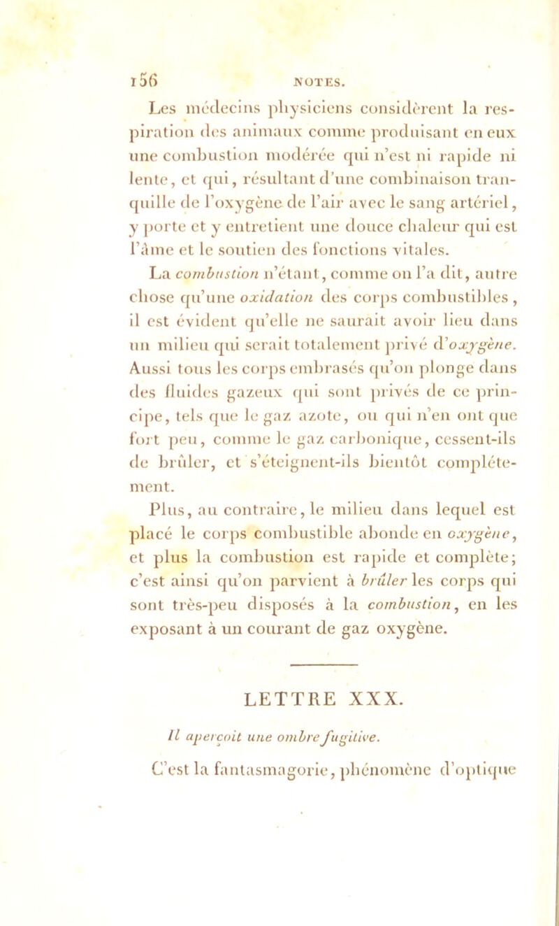 Les médecins physiciens considèrent la res- piration îles animaux comme produisant en eux une combustion modérée rjui n’est ni rapide ni lente, et qui, résultant d’une combinaison tran- quille de l’oxygène de l’air avec le sang artériel, y porte et y entretient une douce chaleur qui est l’âme et le soutien des fonctions vitales. La combustion n’étant, comme on l’a dit, autre chose qu’une oxidation des corps combustibles , il est évident qu’elle ne saurait avoir lieu dans un milieu qui serait totalement privé d'oxygène. Aussi tous les corps embrasés qu’on plonge dans des fluides gazeux qui sont privés de ce prin- cipe, tels que le gaz azote, ou qui n’en ont que fort peu, comme le gaz carbonique, cessent-ils de brûler, et s’éteignent-ils bientôt complète- ment. Plus, au contraire, le milieu dans lequel est placé le corps combustible abonde en oxygène, et plus la combustion est rapide et complète; c’est ainsi qu’on parvient à brûler les corps qui sont très-peu disposés à la combustion, en les exposant à un courant de gaz oxygène. LETTRE XXX. Il aperçoit une ombre fugitive. C’est la fantasmagorie, phénomène d’optique