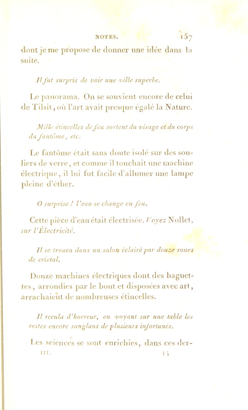 \ NOTES. T 57 dont je me propose de donner une idée dans la suite. Ilfut surpris de voir une -ville superbe. Le panorama. On se souvient encore de celui de Tilsit, où l’art avait presque égalé la Nature. Hille étincelles de Jeu sortent du -visage et du corps du fantôme, etc. Le fantôme était sans doute isolé sur des sou- liers de verre, et comme il touchait une machine électrique, il lui fut facile d’allumer une lampe pleine d’éther. O surprise ! l’eau se change en feu. Cette pièce d’eau était électrisée. T'oyez Nollet, sur l’Electricité. Il se trouva dans un salon éclairé par douze roues de cristal. Douze machines électriques dont des baguet- tes , arrondies par le bout et disposées avec art, arrachaient de nombreuses étincelles. Il recula d'horreur, en -voyant sur une table les restes encore sanglatis de plusieurs injortunês. Les sciences sc sont enrichies, dans ces déf- it 1. 1 '1