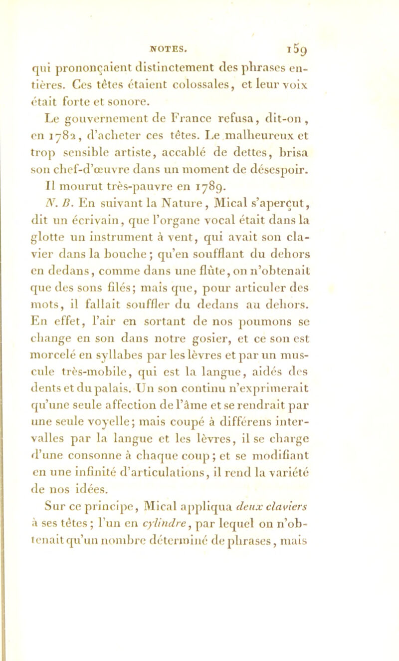 qui prononçaient distinctement des phrases en- tières. Ces têtes étaient colossales, et leur voix était forte et sonore. Le gouvernement de France refusa, dit-on, en 1782, d’acheter ces têtes. Le malheureux et trop sensible artiste, accablé de dettes, brisa son chef-d’œuvre dans un moment de désespoir. Il mourut très-pauvre en 1789. N. B. En suivant la Nature, Mical s’aperçut, dit un écrivain, que l’organe vocal était dans la glotte un instrument à vent, qui avait son cla- vier dans la bouche ; qu’en soufflant du dehors en dedans, comme dans une flûte, on 11’obtenait que des sons filés; mais que, pour articuler des mots, il fallait souffler du dedans au dehors. En effet, l’air en sortant de nos poumons se change en son dans notre gosier, et ce son est morcelé en syllabes par les lèvres et par un mus- eule très-mobile, qui est la langue, aidés des dents et du palais. Un son continu n’exprimerait qu’une seule affection de l’âme et se rendrait par une seule voyelle; mais coupé à différens inter- valles par la langue et les lèvres, il se charge d’une consonne à chaque coup ; et se modifiant en une infinité d’articulations, il rend la variété de nos idées. Sur cc principe, Mical appliqua deux claviers à ses tètes; l’un en cylindre, par lequel on n’ob- tenait qu’un nombre déterminé de phrases, mais