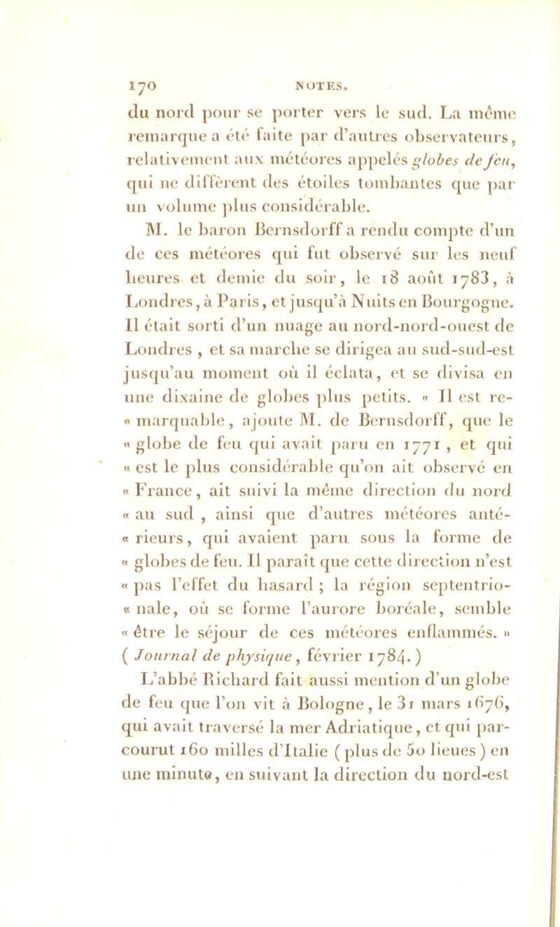 du nord pour se porter vers le sud. La même remarque a été faite par d’autres observateurs, relativement aux météores appelés globes de feu, qui ne diffèrent des étoiles tombantes que par un volume plus considérable. M. le baron Bernsdorff a rendu compte d’un de ces météores qui fut observé sur les neuf heures et demie du soir, le 18 août 1783, à Londres, à Paris, et jusqu’à Nuits en Bourgogne. Il était sorti d’un nuage au nord-nord-ouest de Londres , et sa marche se dirigea au sud-sud-est jusqu’au moment où il éclata, et se divisa en une dixaine de globes plus petits. « Il est re- « marquable, ajoute M. de Bernsdorff, que le  globe de feu qui avait paru en 1771 , et qui « est le plus considérable qu’on ait observé en «France, ait suivi la même direction du nord « au sud , ainsi que d’autres météores anté- « rieurs, qui avaient paru sous la forme de x globes de feu. Il paraît que cette direction n’est « pas l’effet du hasard ; la région septentrio- « nale, où se forme l’aurore boréale, semble x être le séjour de ces météores enflammés. » ( Journal de physique, février 1784.) L’abbé Bichard fait aussi mention d’un globe de feu que l’on vit à Bologne, le 3i mars 1676, qui avait traversé la mer Adriatique, et qui par- courut 160 milles d’Italie ( plus de 5o lieues ) en une minute, en suivant la direction du nord-est