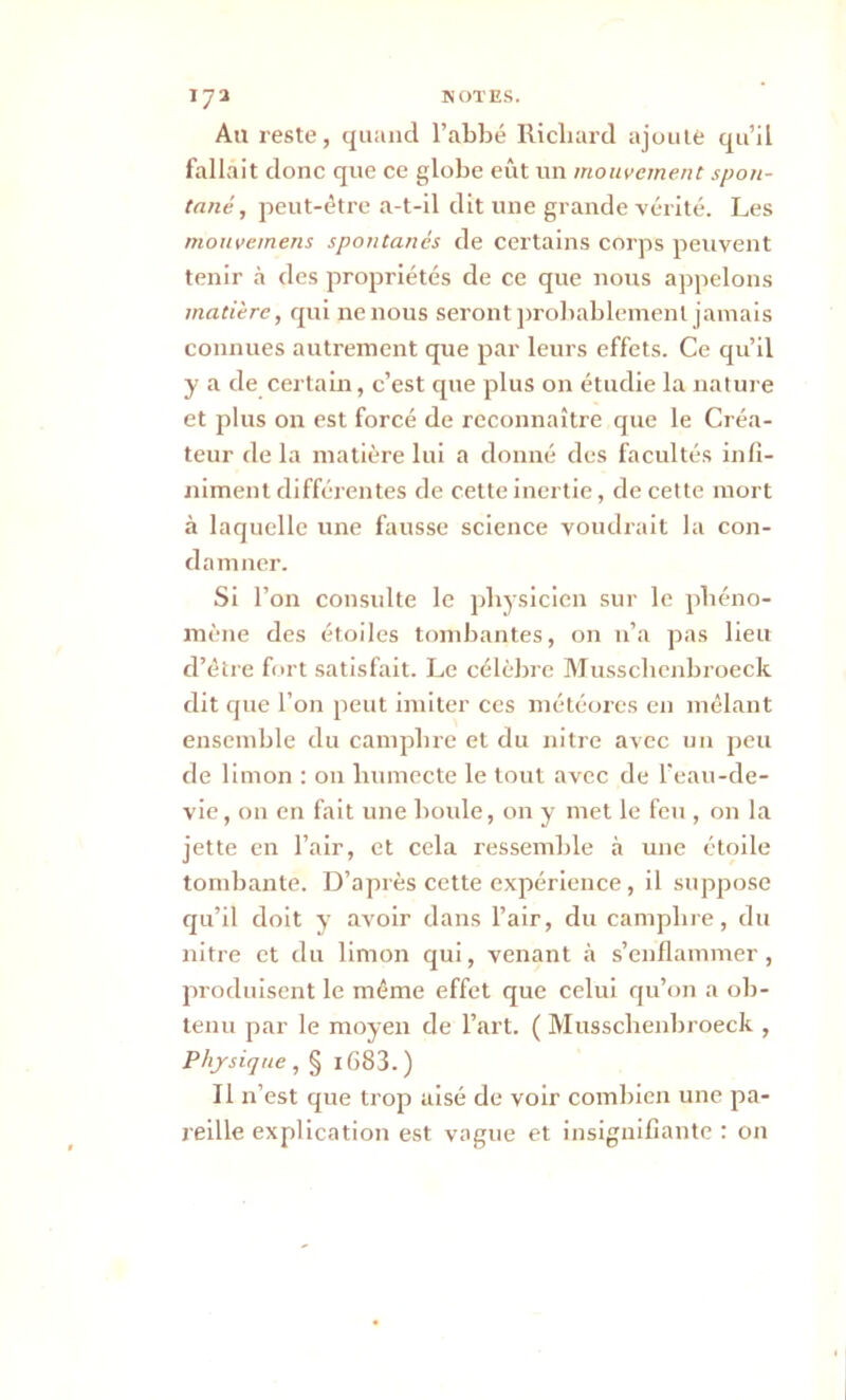 A11 reste, quand l’abbé Richard ajoute qu’il fallait donc que ce globe eût un mouvement spon- tané , peut-être a-t-il dit une grande -vérité. Les mouvemens spontanés de certains corps peuvent tenir à des propriétés de ce que nous appelons matière, qui ne nous seront probablement jamais connues autrement que par leurs effets. Ce qu’il y a de certain, c’est que plus on étudie la nature et plus on est forcé de reconnaître que le Créa- teur de la matière lui a donné des facultés infi- niment différentes de cette inertie, de cette mort à laquelle une fausse science voudrait la con- damner. Si l’on consulte le physicien sur le phéno- mène des étoiles tombantes, on 11’a pas lieu d’être fort satisfait. Le célèbre Musschenbroeck dit que l’on peut imiter ces météores en mêlant ensemble du camphre et du nitre avec un peu de limon : ou humecte le tout avec de l’eau-de- vie , on en fait une boule, on y met le feu , on la jette en l’air, et cela ressemble à une étoile tombante. D’après cette expérience , il suppose cpi’il doit y avoir dans l’air, du camphre, du nitre et du limon qui, venant à s’enflammer , produisent le même effet que celui qu’on a ob- tenu par le moyen de l’art. ( Musschenbroeck , Physique , § i683. ) Il n’est que trop aisé de voir combien une pa- reille explication est vague et insignifiante : on