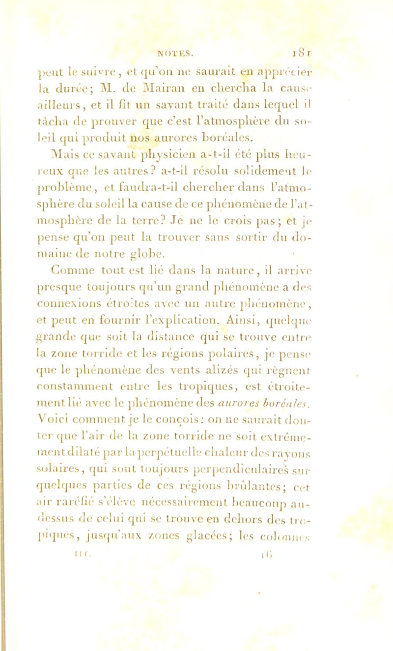 peut le suivre, et qu’on ne saurait en apprécier la durée; M. de Mairan en chercha la cause ailleurs, et il fit un savant traité dans lequel il tâcha de prouver que c’est l’atmosphère du so- leil qui produit nos aurores boréales. Mais ce savant physicien a-t-il été plus heu- reux que les autres? a-t-il résolu solidement le problème, et faudra-t-il chercher dans l’atmo- sphère du soleil la cause de ce phénomène de l’at- mosphère de la terre? Je ne le crois pas; et je pense qu’on peut la trouver sans sortir du do- maine de notre globe. Comme tout est lié dans la nature, il arrive presque toujours qu’un grand phénomène a des connexions étroites avec un autre phénomène, et peut en fournir l’explication. Ainsi, quelque grande que soit la distance qui se trouve entre la zone torride et les régions polaires, je pense que le phénomène des vents alizés qui régnent constamment entre les tropiques, est étroite- ment lié avec le phénomène des aurores boréales. Voici comment je le conçois: on ne saurait dou- Ver que l'air de la zone torride ne soit extrême- ment dilaté par la perpétuelle chaleur des rayons solaires, qui sont toujours perpendiculaires sur quelques parties de ces régions brûlantes; cet air raréfié s’élève nécessairement beaucoup au- dessus de celui qui se trouve en dehors des tro- piques, jusqu’aux zones glacées; les cohmnes it; 11 r.