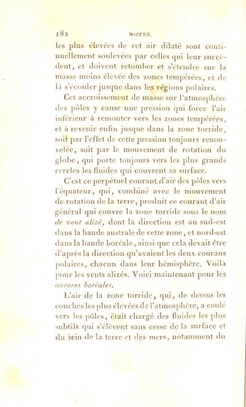 les plus élevées de cet air dilaté sont conti- nuellement soulevées par celles qui leur succè- dent, et doivent retomber et s’étendre sur la masse moins élevée des zones tempérées, et de là s’écouler jusque dans les régions polaires. Cet accroissement de masse sur l’atmosphère des pôles y cause une pression qui force l’air inférieur à remonter vers les zones tempérées, et à revenir enfin jusque dans la zone torride, soit par l’effet de cette pression toujours renou- velée, soit par le mouvement de rotation du globe, qui porte toujours vers les plus grands cercles les fluides qui couvrent sa surface. C’est ce perpétuel courant d’air des pôles vers l’équateur, qui, combiné avec le mouvement de rotation de la terre, produit ce courant d’air général qui couvre la zone torride sous le nom de 'vent alizé, dont la direction est au sud-est dans la bande australe de cette zone, et nord-est dans la bande boréale, ainsi que cela devait être d’après la direction qu’avaient les deux courans polaires, chacun dans leur hémisphère. Voilà pour les vents alizés. Voici maintenant pour les aurores boréales. L’air de la zone torride, qui, de dessus les couches les plus élevées de l’atmosphère, a coulé vers les pôles, était chargé des fluides les plus subtils qui s’élèvent sans cesse de la surface et du sein de la terre et des mers, notamment du