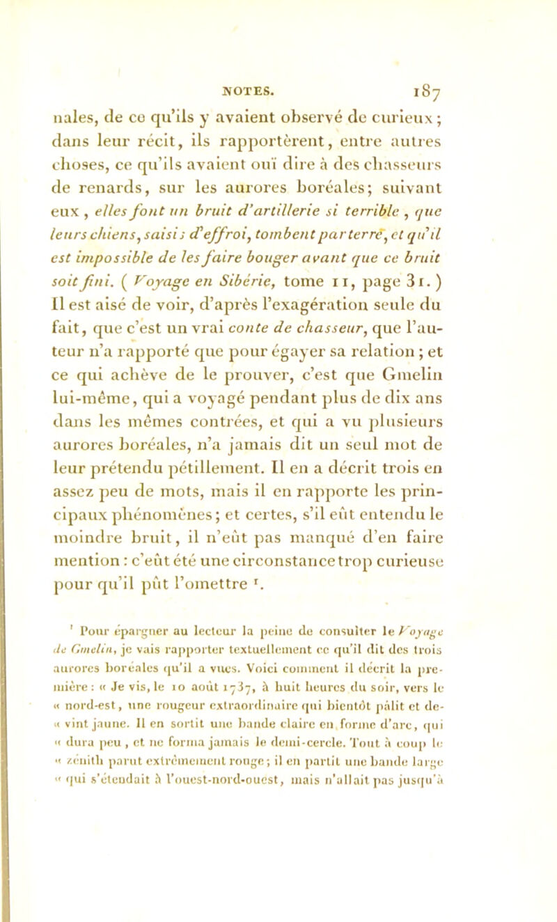 nales, de co qu’ils y avaient observé de curieux; dans leur récit, ils rapportèrent, entre autres choses, ce qu’ils avaient ouï dire à des chasseurs de renards, sur les aurores boréales; suivant eux , elles font un bruit d’artillerie si terrible , que leurs chiens,saisi; d'effroi, tombent par terré’, et qu'il est impossible de les faire bouger avant que ce bruit soit fini. ( Voyage en Sibérie, tome il, page 3i. ) Il est aisé de voir, d’après l’exagération seule du fait, que c’est un vrai conte de chasseur, que l’au- teur u’a rapporté que pour égayer sa relation ; et ce qui achève de le prouver, c’est que Gmelin lui-même, qui a voyagé pendant plus de dix ans dans les mêmes contrées, et qui a vu plusieurs aurores boréales, n’a jamais dit un seul mot de leur prétendu pétillement. Il en a décrit trois en assez peu de mots, mais il en rapporte les prin- cipaux phénomènes; et certes, s’il eût entendu le moindre bruit, il n’eût pas manqué d’en faire mention : c’eût été une circonstance trop curieuse pour qu’il pût l’omettre ' Pour épargner au lecteur la peine de consulter le Voyage de Gmelin, je vais rapporter textuellement ec qu’il dit des trois aurores boréales qu'il a vues. Voici comment il décrit la pre- mière : « Je vis, le 10 août 1737, à huit heures du soir, vers le « nord-est, une rougeur extraordinaire qui bientôt pâlit et de- « vint jaune. 11 en sortit une bande claire en forme d'arc, qui « dura peu , et ne forma jamais le demi-cercle. Tout à coup le e zénith parut extrêmement ronge-, il en partit une bande large “ qui s’étendait à l’ouest-nord-ouest, mais n’allait pas jusqu'à