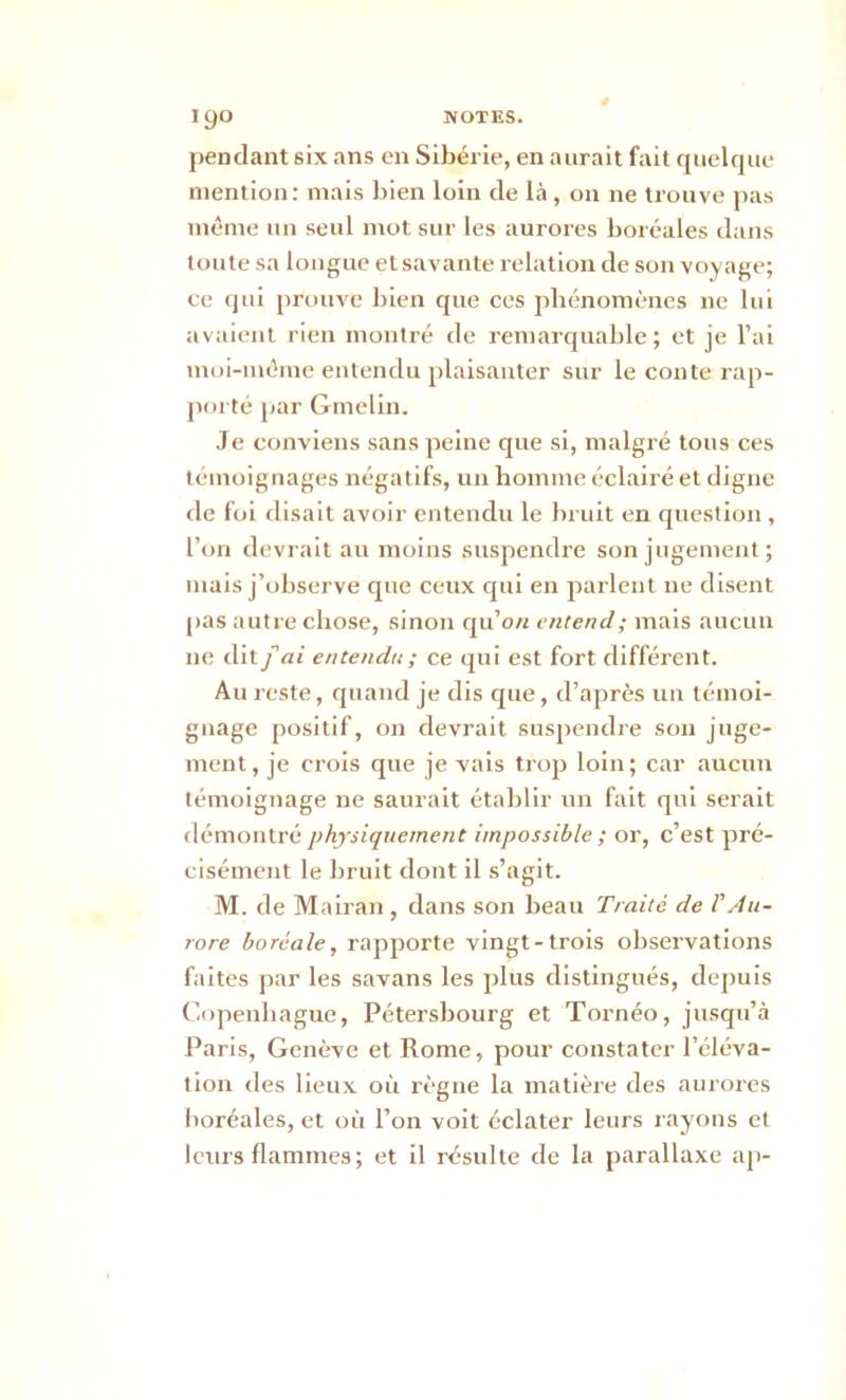 pendant six ans en Sibérie, en aurait fait quelque mention : mais bien loin de là, on ne trouve pas môme un seul mot sur les aurores boréales dans toute sa longue et savante relation de son voyage; ce qui prouve bien que ces phénomènes ne lui avaient rien montré de remarquable; et je l’ai moi-môme entendu plaisanter sur le conte rap- porté par Gmelin. Je conviens sans peine que si, malgré tous ces témoignages négatifs, un homme éclairé et digne de foi disait avoir entendu le bruit en question , l’on devrait au moins suspendre son jugement; mais j’observe que ceux qui en parlent ne disent pas autre chose, sinon qu’o/i entend; mais aucun ne dit fai entendu; ce qui est fort différent. Au reste, quand je dis que, d’après un témoi- gnage positif, on devrait suspendre son juge- ment, je crois que je vais trop loin; car aucun témoignage ne saurait établir un fait qui serait démontré physiquement impossible ; or, c’est pré- cisément le bruit dont il s’agit. M. de Mairan, dans son beau Traité de l'Au- rore boréale, rapporte vingt-trois observations faites par les savans les plus distingués, depuis Copenhague, Pétersbourg et Tornéo, jusqu’à Paris, Genève et Rome, pour constater l’éléva- tion des lieux où règne la matière des aurores boréales, et où l’on voit éclater leurs rayons et leurs flammes; et il résulte de la parallaxe ap-