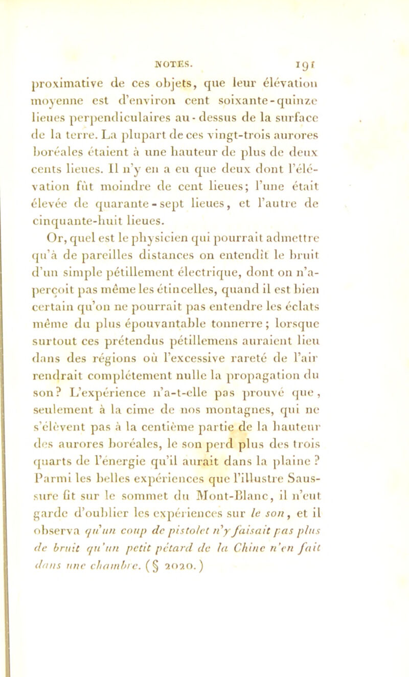 proximative de ces objets, que leur élévation moyenne est d’environ cent soixante-quinze lieues perpendiculaires au - dessus de la surface de la terre. La plupart de ces vingt-trois aurores boréales étaient à une hauteur de plus de deux cents lieues. Il n’y en a eu que deux dont l’élé- vation fût moindre de cent lieues; l’une était élevée de quarante - sept lieues, et l’autre de cinquante-huit lieues. Or, quel est le physicien qui pourrait admettre qu’à de pareilles distances on entendit le bruit, d’un simple pétillement électrique, dont on n’a- perçoit pas même les étincelles, quand il est bien certain qu’on ne pourrait pas entendre les éclats même du plus épouvantable tonnerre ; lorsque surtout ces prétendus pétillemens auraient lieu dans des régions où l’excessive rareté de l’air rendrait complètement nulle la propagation du son? L’expérience n’a-t-elle pas prouvé que, seulement à la cime de nos montagnes, qui ne s’élèvent pas à la centième partie de la hauteur des aurores boréales, le son perd plus des trois quarts de l’énergie qu’il aurait dans la plaine ? Parmi les belles expériences que l’illustre Saus- sure lit sur le sommet du Mont-Blanc, il n’eut garde d’oublier les expériences sur le son, et il observa qtiun coup de pistolet n’y faisait pas plus de bruit qu’un petit pétard de la Chine n’en fait dans une chambre. (§ 2020. )